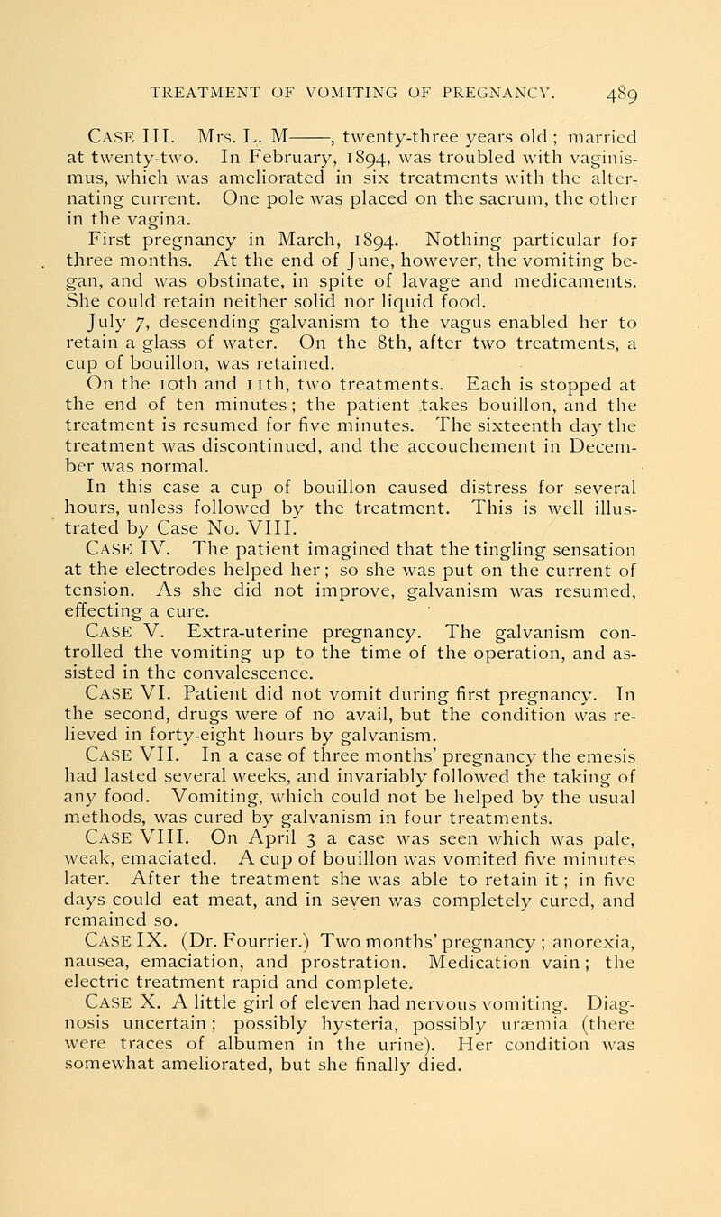 Case III. Mrs. L. M , twenty-three years old ; married at twenty-two. In February, 1894, was troubled with vaginis- mus, which was ameliorated in six treatments with the alter- nating current. One pole was placed on the sacrum, the other in the vagina. First pregnancy in March, 1894. Nothing particular for three months. At the end of June, however, the vomiting be- gan, and was obstinate, in spite of lavage and medicaments. She could retain neither solid nor liquid food. July 7, descending galvanism to the vagus enabled her to retain a glass of water. On the 8th, after two treatments, a cup of bouillon, was retained. On the loth and nth, two treatments. Each is stopped at the end of ten minutes ; the patient takes bouillon, and the treatment is resumed for five minutes. The sixteenth day the treatment was discontinued, and the accouchement in Decem- ber was normal. In this case a cup of bouillon caused distress for several hours, unless followed by the treatment. This is well illus- trated by Case No. VIII. Case IV. The patient imagined that the tingling sensation at the electrodes helped her; so she was put on the current of tension. As she did not improve, galvanism was resumed, effecting a cure. Case V. Extra-uterine pregnancy. The galvanism con- trolled the vomiting up to the time of the operation, and as- sisted in the convalescence. Case VI. Patient did not vomit during first pregnancy. In the second, drugs were of no avail, but the condition was re- lieved in forty-eight hours by galvanism. Case VII. In a case of three months' pregnancy the emesis had lasted several weeks, and invariably followed the taking of any food. Vomiting, which could not be helped by the usual methods, was cured by galvanism in four treatments. Case VIII, On April 3 a case was seen which was pale, weak, emaciated. A cup of bouillon was vomited five minutes later. After the treatment she was able to retain it; in five days could eat meat, and in seven was completely cured, and remained so. Case IX. (Dr. Fourrier.) Two months'pregnancy ; anorexia, nausea, emaciation, and prostration. Medication vain; the electric treatment rapid and complete. Case X. A little girl of eleven had nervous vomiting. Diag- nosis uncertain; possibly hysteria, possibly uraemia (there were traces of albumen in the urine). Her condition was somewhat ameliorated, but she finally died.