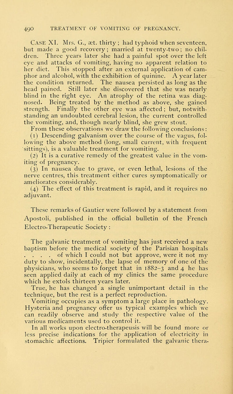 Case XI. Mrs. G., set. thirty ; had typhoid when seventeen, but made a good recovery ; married at twenty-two ; no chil- dren. Three years later she had a painful spot over the left eye and attacks of vomiting, having no apparent relation to her diet. This stopped after an external application of cam- phor and alcohol, with the exhibition of quinine. A year later the condition returned. The nausea persisted as long as the head pained. Still later she discovered that she was nearly blind in the right eye. An atrophy of the retina was diag- nosed. Being treated by the method as above, she gained strength. Finally the other eye was affected ; but, notwith- standing an undoubted cerebral lesion, the current controlled the vomiting, and, though nearly blind, she grew stout. From these observations we draw the following conclusions: (i) Descending galvanism over the course of the vagus, fol- lowing the above method (long, small current, with frequent sittings), is a valuable treatment for vomiting. (2) It is a curative remedy of the greatest value in the vom- iting of pregnancy. (3) In nausea due to grave, or even lethal, lesions of the nerve centres, this treatment either cures symptomatically or ameliorates considerably. (4) The effect of this treatment is rapid, and it requires no adjuvant. These remarks of Gautier were followed by a statement from Apostoli, published in the official bulletin of the French Electro-Therapeutic Society : The galvanic treatment of vomiting has just received a new baptism before the medical society of the Parisian hospitals of which I could not but approve, were it not my duty to show, incidentally, the lapse of memory of one of the physicians, who seems to forget that in 1882-3 and 4 he has seen applied daily at each of my clinics the same procedure which he extols thirteen years later. True, he has changed a single unimportant detail in the technique, but the rest is a perfect reproduction. Vomiting occupies as a symptom a large place in pathology. Hysteria and pregnancy ofTer us typical examples which we can readily observe and study the respective value of the various medicaments used to control it. In all works upon electro-therapeusis will be found more or less precise indications for the application of electricity in stomachic affections. Tripier formulated the galvanic thera-