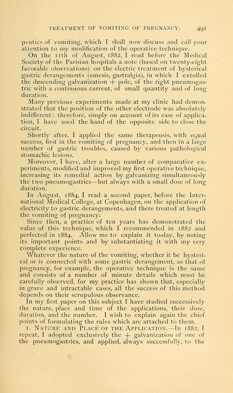 peutics of vomiting, which I shall now discuss and call your attention to my modification of the operative technique. On the nth of August, 1882, I read before the Medical Society of the Parisian hospitals a note (based on twenty-eight favorable observations) on the electric treatment of hysterical gastric derangements (emesis, gastralgia), in which I extolled the descending galvanization + pole, of the right pneumogas- tric with a continuous current, of small quantity and of long duration. Many previous experiments made at my clinic had demon- strated that the position of the other electrode was absolutely indifferent; therefore, simply on account of its ease of applica- tion, I have used the hand of the opposite side to close the circuit. Shortly after, I applied the same therapeusis, with equal success, first in the vomiting of pregnancy, and then in a large number of gastric troubles, caused by various pathological stomachic lesions. Moreover, I have, after a large number of comparative ex- periments, modified and improved my first operative technique, increasing its remedial action by galvanizing simultaneously the two pneumogastrics—but always with a small dose of long duration. In August, 1884, I ^cad a second paper, before the Inter- national Medical College, at Copenhagen, on the application of electricity to gastric derangements, and there treated at length the vomiting of pregnancy. Since then, a practice of ten years has demonstrated the value of this technique, which I recommended in 1882 and perfected in 1884. Allow me to explain it to-day, by noting its important points and by substantiating it with my very complete experience. Whatever the nature of the vomiting, whether it be hysteri- cal or is connected with some gastric derangement, as that of pregnancy, for example, the operative technique is the same and consists of a number of minute details which must be carefully observed, for my practice has shown that, especially in grave and intractable cases, all the success of this method depends on their scrupulous observance. In my first paper on this subject I have studied successively the nature, place and time of the applications, their dose, duration, and the number. I wish to explain again the chief points of formulating the rules which are attached to them. I. Nature and Place of the Application.—In 1882, I repeat, I adopted exclusively the + galvanization of one of the pneumogastrics, and applied, always successfully, to the