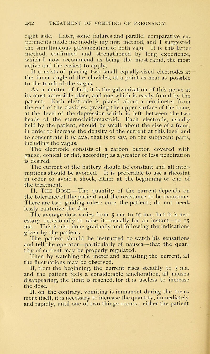 right side. Later, some failures and parallel comparative ex- periments made me modify my first method, and I suggested the simultaneous galvanization of both vagi. It is this latter method, confirmed and strengthened by long experience, which I now recommend as being the most rapid, the most active and the easiest to apply. It consists of placing two small equally-sized electrodes at the inner angle of the clavicles, at a point as near as possible to the trunk of the vagus. As a matter of fact, it is the galvanization of this nerve at its most accessible place, and one which is easily found by the patient. Each electrode is placed about a centimeter from the end of the clavicles, grazing the upper surface of the bone, at the level of the depression which is left between the two heads of the sternocleidomastoid. Each electrode, usually held by the patient, should be small, about the size of a franc, in order to increase the density of the current at this level and to concentrate it in situ, that is to say, on the subjacent parts, including the vagus. The electrode consists of a carbon button covered with gauze, conical or flat, according as a greater or less penetration is desired. The current of the battery should be constant and all inter- ruptions should be avoided. It is preferable to use a rheostat in order to avoid a shock, either at the beginning or end of the treatment. II. The Dose.—The quantity of the current depends on the tolerance of the patient and the resistance to be overcome. There are two guiding rules: cure the patient; do not need- lessly cauterize the skin. The average dose varies from 5 ma. to 10 ma., but it is nec- essary occasionally to raise it—usually for an instant—to 15 ma. This is also done gradually and following the indications given by the patient. The patient should be instructed to watch his sensations and tell the operator—particularly of nausea—that the quan- tity of current may be properly regulated. Then by watching the meter and adjusting the current, all the fluctuations may be observed. If, from the beginning, the current rises steadily to 5 ma. and the patient feels a considerable amelioration, all nausea disappearing, the limit is reached, for it is useless to increase the dose. If, on the contrary, vomiting is immanent during the treat- ment itself, it is necessary to increase the quantity, immediately and rapidly, until one of two things occurs ; either the patient