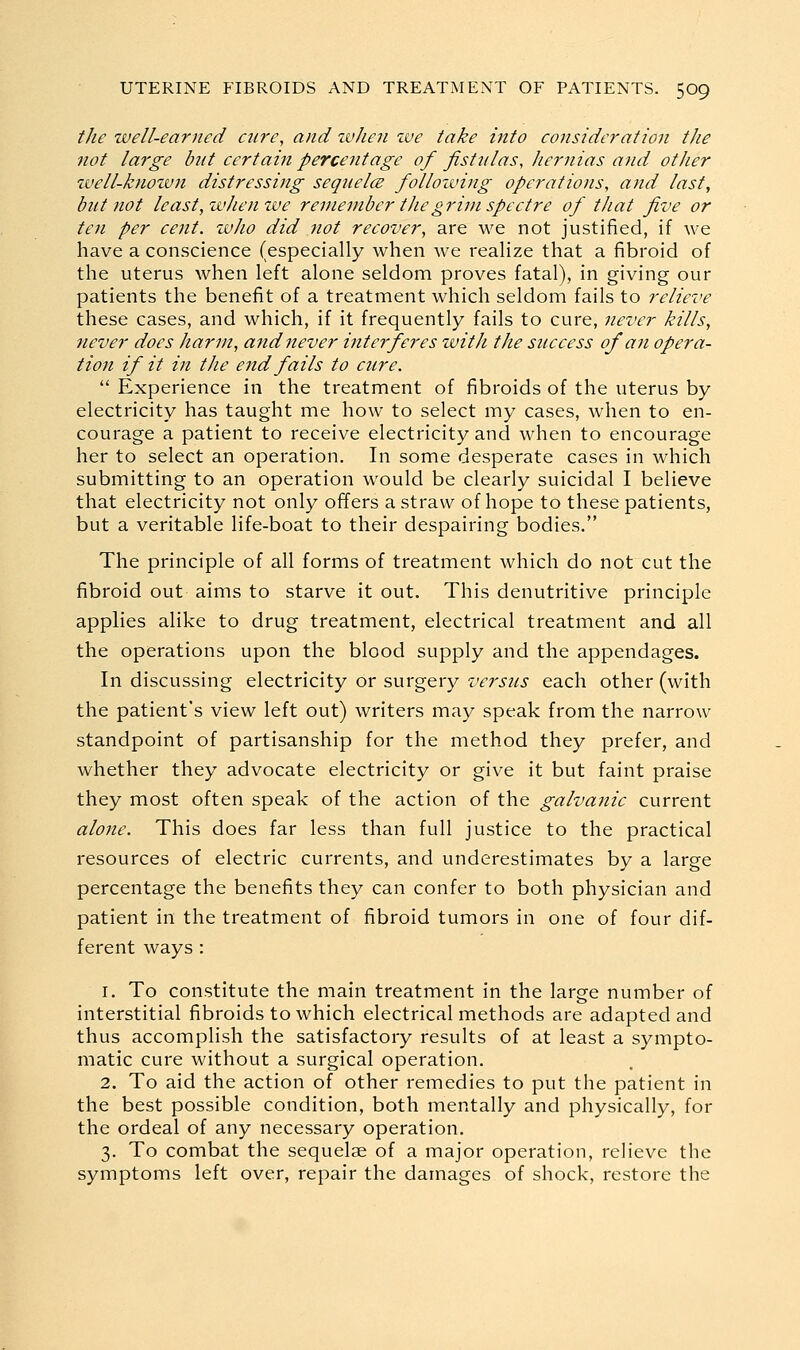 the well-earned cure, and tvhen zve take into consideration the not large but certain percentage of fistiilas, hernias and other tvell-knowji distressing sequelce following operations, and last, but not least, wJiemve remember tJiegrim spectre of that five or ten per cent. zvJio did not recover, are we not justified, if we have a conscience (especially when we realize that a fibroid of the uterus when left alone seldom proves fatal), in giving our patients the benefit of a treatment which seldom fails to relieve these cases, and which, if it frequently fails to cure, never kills, never docs harm, and never interferes with the success of an opera- tion if it in the end fails to cure.  Experience in the treatment of fibroids of the uterus by electricity has taught me how to select my cases, when to en- courage a patient to receive electricity and when to encourage her to select an operation. In some desperate cases in which submitting to an operation would be clearly suicidal I believe that electricity not only offers a straw of hope to these patients, but a veritable life-boat to their despairing bodies. The principle of all forms of treatment which do not cut the fibroid out aims to starve it out. This denutritive principle applies alike to drug treatment, electrical treatment and all the operations upon the blood supply and the appendages. In discussing electricity or surgery versus each other (with the patient's view left out) writers may speak from the narrow standpoint of partisanship for the method they prefer, and whether they advocate electricity or give it but faint praise they most often speak of the action of the galvanic current alone. This does far less than full justice to the practical resources of electric currents, and underestimates by a large percentage the benefits they can confer to both physician and patient in the treatment of fibroid tumors in one of four dif- ferent ways : 1. To constitute the main treatment in the large number of interstitial fibroids to which electrical methods are adapted and thus accomplish the satisfactory results of at least a sympto- matic cure without a surgical operation. 2. To aid the action of other remedies to put the patient in the best possible condition, both mentally and physically, for the ordeal of any necessary operation. 3. To combat the sequelae of a major operation, relieve the symptoms left over, repair the damages of shock, restore the