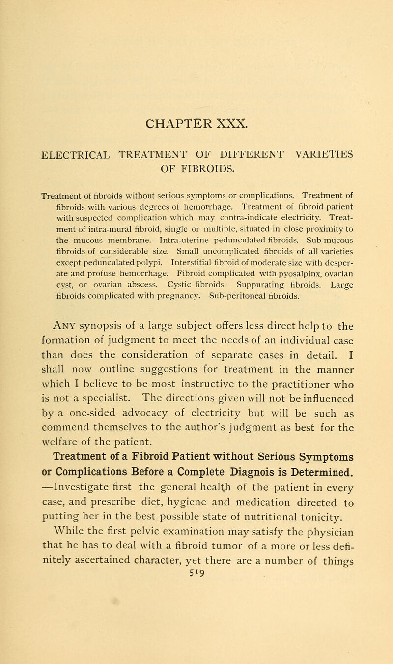 CHAPTER XXX. ELECTRICAL TREATMENT OF DIFFERENT VARIETIES OF FIBROIDS. Treatment of fibroids without serious symptoms or complications. Treatment of fibroids with various degrees of hemorrhage. Treatment of fibroid patient with suspected compHcation which may contra-indicate electricity. Treat- ment of intra-mural fibroid, single or multiple, situated in close proximity to the mucous membrane. Intra-uterine pedunculated fibroids. Sub-mucous fibroids of considerable size. Small uncomplicated fibroids of all varieties except pedunculated polypi. Interstitial fibroid of moderate size with desper- ate and profuse hemorrhage. Fibroid complicated with pyosalpinx, ovarian cyst, or ovarian abscess. Cystic fibroids. Suppurating fibroids. Large fibroids complicated with pregnancy. Sub-peritoneal fibroids. Any synopsis of a large subject offers less direct help to the formation of judgment to meet the needs of an individual case than does the consideration of separate cases in detail. I shall now outline suggestions for treatment in the manner which I believe to be most instructive to the practitioner who is not a specialist. The directions given will not be influenced by a one-sided advocacy of electricity but will be such as commend themselves to the author's judgment as best for the welfare of the patient. Treatment of a Fibroid Patient without Serious Symptoms or Complications Before a Complete Diagnois is Determined. —Investigate first the general health of the patient in every case, and prescribe diet, hygiene and medication directed to putting her in the best possible state of nutritional tonicity. While the first pelvic examination may satisfy the physician that he has to deal with a fibroid tumor of a more or less defi- nitely ascertained character, yet there are a number of things