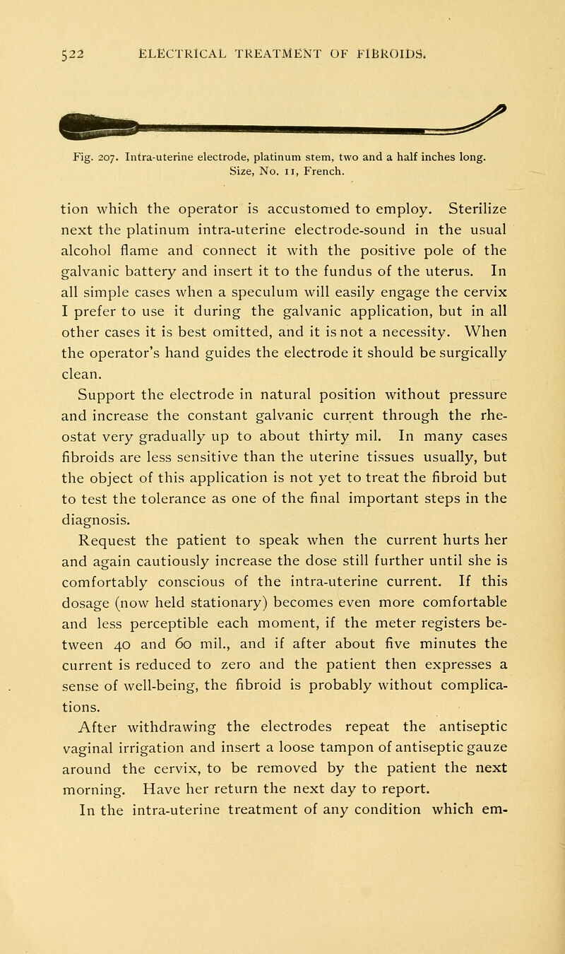 Fig. 207. Intra-uterine electrode, platinum stem, two and a half inches long. Size, No. II, French. tion which the operator is accustomed to employ. Sterilize next the platinum intra-uterine electrode-sound in the usual alcohol flame and connect it with the positive pole of the galvanic battery and insert it to the fundus of the uterus. In all simple cases when a speculum will easily engage the cervix I prefer to use it during the galvanic application, but in all other cases it is best omitted, and it is not a necessity. When the operator's hand guides the electrode it should be surgically clean. Support the electrode in natural position without pressure and increase the constant galvanic current through the rhe- ostat very gradually up to about thirty mil. In many cases fibroids are less sensitive than the uterine tissues usually, but the object of this application is not yet to treat the fibroid but to test the tolerance as one of the final important steps in the diagnosis. Request the patient to speak when the current hurts her and again cautiously increase the dose still further until she is comfortably conscious of the intra-uterine current. If this dosage (now held stationary) becomes even more comfortable and less perceptible each moment, if the meter registers be- tween 40 and 60 mil,, and if after about five minutes the current is reduced to zero and the patient then expresses a sense of well-being, the fibroid is probably without complica- tions. After withdrawing the electrodes repeat the antiseptic vaginal irrigation and insert a loose tampon of antiseptic gauze around the cervix, to be removed by the patient the next morning. Have her return the next day to report. In the intra-uterine treatment of any condition which em-