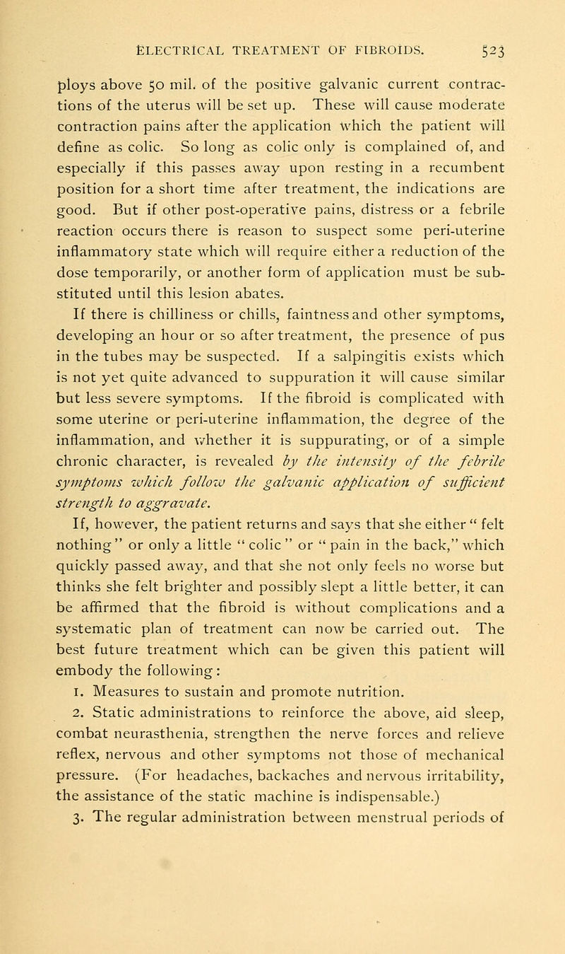 ploys above 50 mil. of the positive galvanic current contrac- tions of the uterus will be set up. These will cause moderate contraction pains after the application which the patient will define as colic. So long as colic only is complained of, and especially if this passes away upon resting in a recumbent position for a short time after treatment, the indications are good. But if other post-operative pains, distress or a febrile reaction occurs there is reason to suspect some peri-uterine inflammatory state which will require either a reduction of the dose temporarily, or another form of application must be sub- stituted until this lesion abates. If there is chilliness or chills, faintnessand other symptoms, developing an hour or so after treatment, the presence of pus in the tubes may be suspected. If a salpingitis exists which is not yet quite advanced to suppuration it will cause similar but less severe symptoms. If the fibroid is complicated with some uterine or peri-uterine inflammation, the degree of the inflammation, and v/hether it is suppurating, or of a simple chronic character, is revealed by tJie intensity of the febrile symptoms tvhicJi follozv the galvanic application of siijficient strength to aggravate. If, however, the patient returns and says that she either  felt nothing or only a little  colic  or  pain in the back, which quickly passed away, and that she not only feels no worse but thinks she felt brighter and possibly slept a little better, it can be affirmed that the fibroid is without complications and a systematic plan of treatment can now be carried out. The best future treatment which can be given this patient will embody the following: 1. Measures to sustain and promote nutrition. 2. Static administrations to reinforce the above, aid sleep, combat neurasthenia, strengthen the nerve forces and relieve reflex, nervous and other symptoms not those of mechanical pressure. (For headaches, backaches and nervous irritability, the assistance of the static machine is indispensable.) 3. The regular administration between menstrual periods of