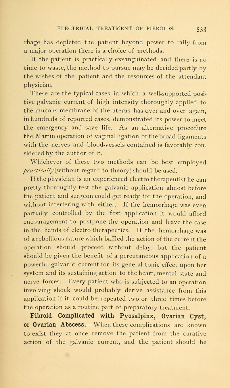 fhage has depleted the patient beyond power to rally from a major operation there is a choice of methods. If the patient is practically exsanguinated and there is no time to waste, the method to pursue may be decided partly by the wishes of the patient and the resources of the attendant physician. These are the typical cases in which a well-supported posi- tive galvanic current of high intensity thoroughly applied to the mucous membrane of the uterus has over and over aerain. in hundreds of reported cases, demonstrated its power to meet the emergency and save life. As an alternative procecfure the Martin operation of vaginal ligation of the broad ligaments with the nerves and blood-vessels contained is favorably con- sidered by the author of it. Whichever of these two methods can be best employed ^ractzca//j {without regard to theory) should be used. If the physician is an experienced electro-therapeutist he can pretty thoroughly test the galvanic application almost before the patient and surgeon could get ready for the operation, and without interfering with either. If the hemorrhage was even partially controlled by the first apphcation it would afford encouragement to postpone the operation and leave the case in the hands of electro-therapeutics. If the hemorrhage was of a rebellious nature which baffled the action of the current the operation should proceed without delay, but the patient should be given the benefit of a percutaneous application of a powerful galvanic current for its general tonic effect upon her system and its sustaining action to the heart, mental state and nerve forces. Every patient who is subjected to an operation involving shock would probably derive assistance from this application if it could be repeated two or three times before the operation as a routine part of preparatory treatment. Fibroid Complicated with Pyosalpinx, Ovarian Cyst, or Ovarian Abscess.—When these complications are known to exist they at once remove the patient from the curative action of the galvanic current, and the patient should be