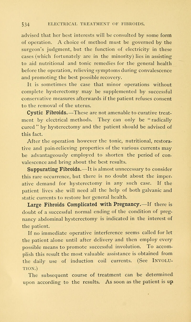 advised that her best interests will be consulted by some form of operation. A choice of method must be governed by the surgeon's judgment, but the function of electricity in these cases (which fortunately are in the minority) lies in assisting to aid nutritional and tonic remedies for the general health before the operation, relieving symptoms during convalescence and promoting the best possible recovery. It is sometimes the case that minor operations without complete hysterectomy may be supplemented by successful conservative measures afterwards if the patient refuses consent to the removal of the uterus. Cystic Fibroids.—These are not amenable to curative treat- ment by electrical methods. They can only be  radically cured  by hysterectomy and the patient should be advised of this fact. After the operation however the tonic, nutritional, restora- tive and pain-relieving properties of the various currents may be advantageously employed to shorten the period of con- valescence and bring about the best results. Suppurating Fibroids.—It is almost unnecessary to consider this rare occurrence, but there is no doubt about the imper- ative demand for hysterectomy in any such case. If the patient lives she will need all the help of both galvanic and static currents to restore her general health. Large Fibroids Complicated with Pregnancy.—If there is doubt of a successful normal ending of the condition of preg- nancy abdominal hysterectomy is indicated in the interest of the patient. If no immediate operative interference seems called for let the patient alone until after delivery and then employ every possible means to promote successful involution. To accom- plish this result the most valuable assistance is obtained from the daily use of induction coil currents. (See INVOLU- TION.) The subsequent course of treatment can be determined upon according to the results. As soon as the patient is up