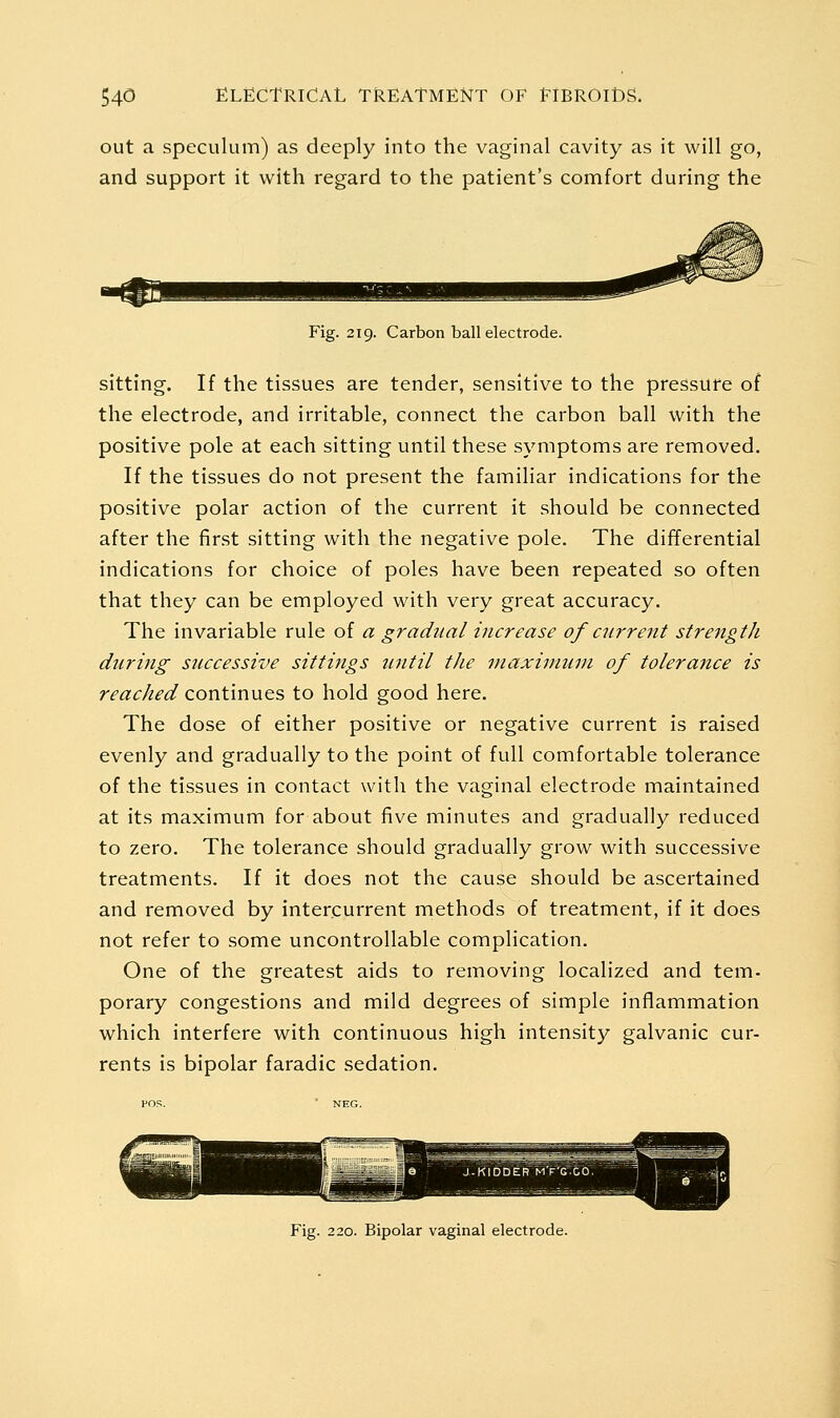 out a speculum) as deeply into the vaginal cavity as it will go, and support it with regard to the patient's comfort during the Fig. 219. Carbon ball electrode. sitting. If the tissues are tender, sensitive to the pressure of the electrode, and irritable, connect the carbon ball with the positive pole at each sitting until these symptoms are removed. If the tissues do not present the familiar indications for the positive polar action of the current it should be connected after the first sitting with the negative pole. The differential indications for choice of poles have been repeated so often that they can be employed with very great accuracy. The invariable rule of a gradual increase of current strength during successive sittings until the maximum of tolerance is reached continues to hold good here. The dose of either positive or negative current is raised evenly and gradually to the point of full comfortable tolerance of the tissues in contact with the vaginal electrode maintained at its maximum for about five minutes and gradually reduced to zero. The tolerance should gradually grow with successive treatments. If it does not the cause should be ascertained and removed by intercurrent methods of treatment, if it does not refer to some uncontrollable complication. One of the greatest aids to removing localized and tem- porary congestions and mild degrees of simple inflammation which interfere with continuous high intensity galvanic cur- rents is bipolar faradic sedation. Fig. 220. Bipolar vaginal electrode.