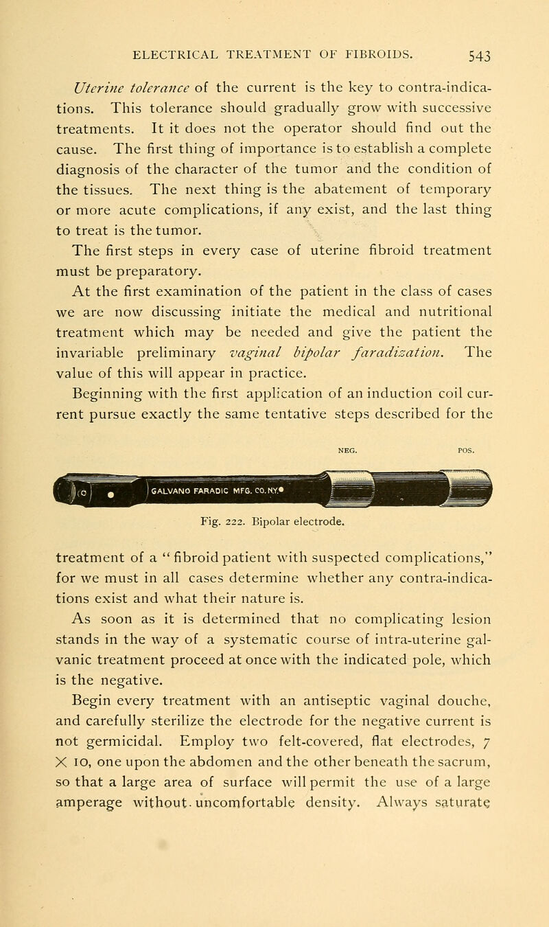 Uterine tolerance of the current is the key to contra-indica- tions. This tolerance should gradually grow with successive treatments. It it does not the operator should find out the cause. The first thing of importance is to establish a complete diagnosis of the character of the tumor and the condition of the tissues. The next thing is the abatement of temporary or more acute complications, if any exist, and the last thing to treat is the tumor. The first steps in every case of uterine fibroid treatment must be preparatory. At the first examination of the patient in the class of cases we are now discussing initiate the medical and nutritional treatment which may be needed and give the patient the invariable preliminary vaginal bipolar faradization. The value of this will appear in practice. Beginning with the first application of an induction coil cur- rent pursue exactly the same tentative steps described for the Fig. 222. Bipolar electrode. treatment of a  fibroid patient with suspected complications, for we must in all cases determine whether any contra-indica- tions exist and what their nature is. As soon as it is determined that no complicating lesion stands in the way of a systematic course of intra-uterine gal- vanic treatment proceed at once with the indicated pole, which is the negative. Begin every treatment with an antiseptic vaginal douche, and carefully sterilize the electrode for the negative current is not germicidal. Employ two felt-covered, flat electrodes, 7 X 10, one upon the abdomen and the other beneath the sacrum, so that a large area of surface will permit the use of a large amperage without-uncomfortable density. Always saturate