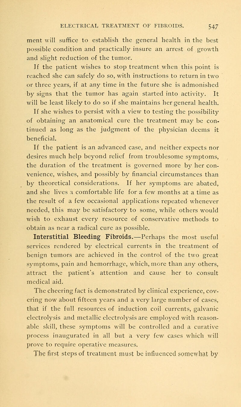 ment will suffice to establish the general health in the best possible condition and practically insure an arrest of growth and slight reduction of the tumor. If the patient wishes to stop treatment when this point is reached she can safely do so, with instructions to return in two or three years, if at any time in the future she is admonished ■by signs that the tumor has again started into activity. It will be least likely to do so if she maintains her general health. If she wishes to persist with a view to testing the possibility of obtaining an anatomical cure the treatment may be con- tinued as long as the judgment of the physician deems it beneficial. If the patient is an advanced case, and neither expects nor desires much help beyond relief from troublesome symptoms, the duration of the treatment is governed more by her con- venience, wishes, and possibly by financial circumstances than by theoretical considerations. If her symptoms are abated, and she lives a comfortable life for a few months at a time as the result of a few occasional applications repeated whenever needed, this may be satisfactory to some, while others would wash to exhaust every resource of conservative methods to obtain as near a radical cure as possible. Interstitial Bleeding Fibroids.—Perhaps the most useful services rendered by electrical currents in the treatment of benign tumors are achieved in the control of the two great symptoms, pain and hemorrhage, which, more than any others, attract the patient's attention and cause her to consult medical aid. The cheering fact is demonstrated by clinical experience, cov- ering now about fifteen years and a very large number of cases, that if the full resources of induction coil currents, galvanic electrolysis and metallic electrolysis are employed with reason- able skill, these symptoms will be controlled and a curative process inaugurated in all but a very few cases which will prove to require operative measures. The first steps of treatment must be influenced somewhat by