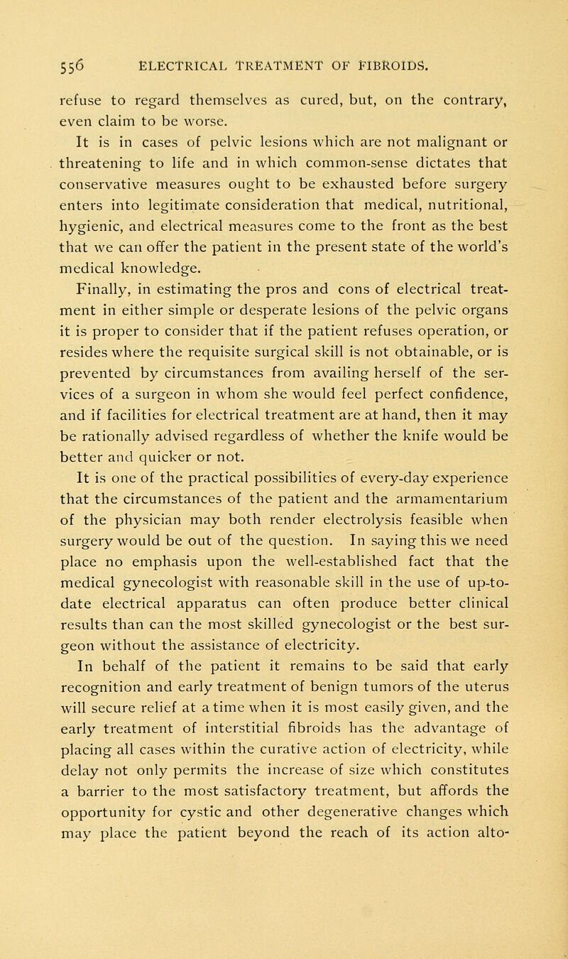 refuse to regard themselves as cured, but, on the contrary, even claim to be worse. It is in cases of pelvic lesions which are not malignant or threatening to life and in which common-sense dictates that conservative measures ought to be exhausted before surgery enters into legitimate consideration that medical, nutritional, hygienic, and electrical measures come to the front as the best that we can offer the patient in the present state of the world's medical knowledge. Finally, in estimating the pros and cons of electrical treat- ment in either simple or desperate lesions of the pelvic organs it is proper to consider that if the patient refuses operation, or resides where the requisite surgical skill is not obtainable, or is prevented by circumstances from availing herself of the ser- vices of a surgeon in whom she would feel perfect confidence, and if facilities for electrical treatment are at hand, then it may be rationally advised regardless of whether the knife would be better and quicker or not. It is one of the practical possibilities of every-day experience that the circumstances of the patient and the armamentarium of the physician may both render electrolysis feasible when surgery would be out of the question. In saying this we need place no emphasis upon the well-established fact that the medical gynecologist with reasonable skill in the use of up-to- date electrical apparatus can often produce better clinical results than can the most skilled gynecologist or the best sur- geon without the assistance of electricity. In behalf of the patient it remains to be said that early recognition and early treatment of benign tumors of the uterus will secure relief at a time when it is most easily given, and the early treatment of interstitial fibroids has the advantage of placing all cases within the curative action of electricity, while delay not only permits the increase of size which constitutes a barrier to the most satisfactory treatment, but affords the opportunity for cystic and other degenerative changes which may place the patient beyond the reach of its action alto-
