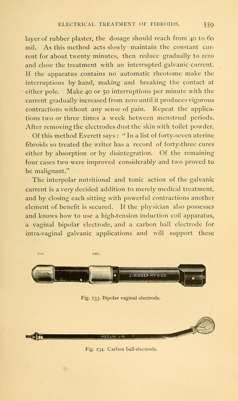 layer of rubber plaster, the dosage should reach from 40 to 60 mil. As this method acts slowly maintain the constant cur- rent for about twenty minutes, then reduce gradually to zero and close the treatment with an interrupted galvanic current. If the apparatus contains no automatic rheotome make the interruptions by hand, making and breaking the contact at either pole. Make 40 or 50 interruptions per minute with the current gradually increased from zero until it produces vigorous contractions without any sense of pain. Repeat the applica- tions two or three times a week between menstrual periods. After removing the electrodes dust the skin with toilet powder. Of this method Everett says :  In a list of forty-seven uterine fibroids so treated the writer has a record of forty-three cures either by absorption or by disintegration. Of the remaining four cases two were improved considerably and two proved to be malignant. The interpolar nutritional and tonic action of the galvanic current is a very decided addition to merely medical treatment, and by closing each sitting with powerful contractions another element of benefit is secured. If the physician also possesse? and knows how to use a high-tension induction coil apparatus, a vaginal bipolar electrode, and a carbon ball electrode for intra-vaginal galvanic applications and will support these Fig. 233. Bipolar vaginal electrode.