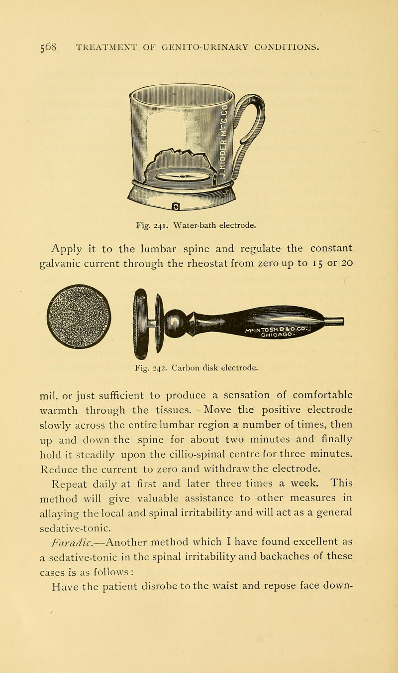 Fig. 241. Water-bath electrode. Apply it to the lumbar spine and regulate the constant jalvanic current through the rheostat from zero up to 15 or 20 Fig. 242. Carbon disk electrode. mil. or just sufficient to produce a sensation of comfortable warmth through the tissues. Move the positive electrode slowly across the entire lumbar region a number of times, then up and down the spine for about two minutes and finally hold it steadily upon the cillio-spinal centre for three minutes. Reduce the current to zero and withdraw the electrode. Repeat daily at first and later three times a week. This method will give valuable assistance to other measures in allaying the local and spinal irritability and will act as a general sedative-tonic. Fnradic.—Another method which I have found excellent as a sedative-tonic in the spinal irritability and backaches of these cases is as follows : Have the patient disrobe to the waist and repose face down-