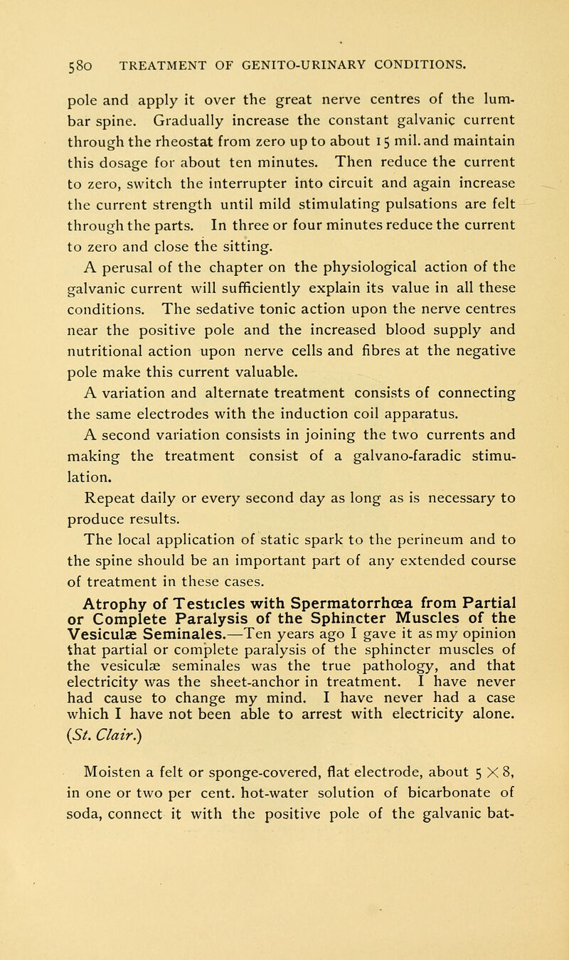 pole and apply it over the great nerve centres of the lum- bar spine. Gradually increase the constant galvanic current through the rheostat from zero up to about 15 mil. and maintain this dosage for about ten minutes. Then reduce the current to zero, switch the interrupter into circuit and again increase the current strength until mild stimulating pulsations are felt through the parts. In three or four minutes reduce the current to zero and close the sitting. A perusal of the chapter on the physiological action of the galvanic current will sufficiently explain its value in all these conditions. The sedative tonic action upon the nerve centres near the positive pole and the increased blood supply and nutritional action upon nerve cells and fibres at the negative pole make this current valuable. A variation and alternate treatment consists of connecting the same electrodes with the induction coil apparatus. A second variation consists in joining the two currents and making the treatment consist of a galvano-faradic stimu- lation. Repeat daily or every second day as long as is necessary to produce results. The local application of static spark to the perineum and to the spine should be an important part of any extended course of treatment in these cases. Atrophy of Testicles with Spermatorrhoea from Partial or Complete Paralysis of the Sphincter Muscles of the Vesiculae Seminales.—Ten years ago I gave it as my opinion that partial or complete paralysis of the sphincter muscles of the vesiculae seminales was the true pathology, and that electricity was the sheet-anchor in treatment. I have never had cause to change my mind. I have never had a case which I have not been able to arrest with electricity alone. {SL Clair^ Moisten a felt or sponge-covered, flat electrode, about 5X8, in one or two per cent, hot-water solution of bicarbonate of soda, connect it with the positive pole of the galvanic bat-