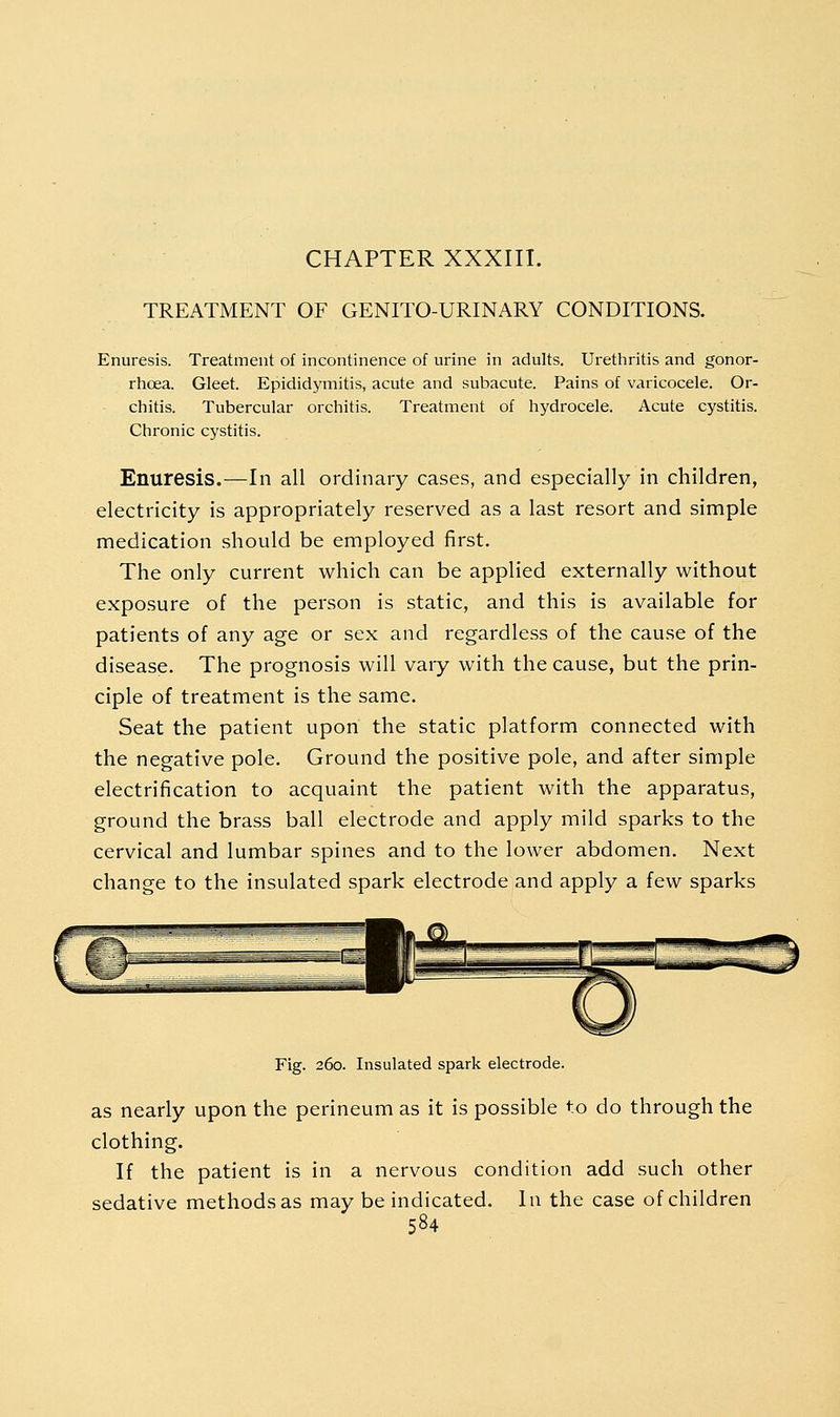 CHAPTER XXXIII. TREATMENT OF GENITO-URINARY CONDITIONS. Enuresis. Treatment of incontinence of urine in adults. Urethritis and gonor- rhoea. Gleet. Epididymitis, acute and subacute. Pains of varicocele. Or- chitis. Tubercular orchitis. Treatment of hydrocele. Acute cystitis. Chronic cystitis. Enuresis.—In all ordinary cases, and especially in children, electricity is appropriately reserved as a last resort and simple medication should be employed first. The only current which can be applied externally without exposure of the person is static, and this is available for patients of any age or sex and regardless of the cause of the disease. The prognosis will vary with the cause, but the prin- ciple of treatment is the same. Seat the patient upon the static platform connected with the negative pole. Ground the positive pole, and after simple electrification to acquaint the patient with the apparatus, ground the brass ball electrode and apply mild sparks to the cervical and lumbar spines and to the lower abdomen. Next change to the insulated spark electrode and apply a few sparks Fig. 260. Insulated spark electrode. as nearly upon the perineum as it is possible to do through the clothing. If the patient is in a nervous condition add such other sedative methods as may be indicated. In the case of children