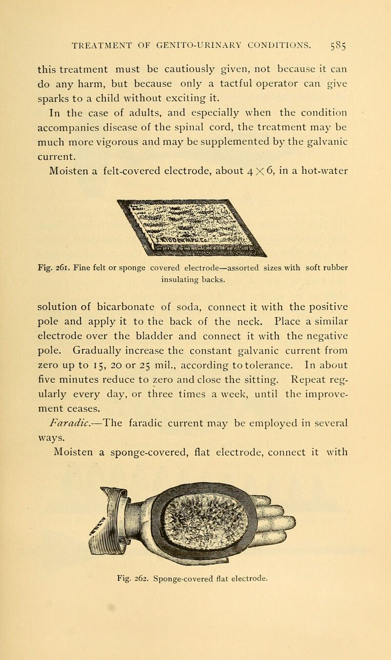 this treatment must be cautiously given, not because it can do any harm, but because only a tactful operator can give sparks to a child without exciting it. In the case of adults, and especially when the condition accompanies disease of the spinal cord, the treatment may be much more vigorous and may be supplemented by the galvanic current. Moisten a felt-covered electrode, about 4 X 6, in a hot-water Fig. 261. Fine felt or sponge covered electrode—assorted sizes with soft rubber insulating backs. solution of bicarbonate of soda, connect it with the positive pole and apply it to the back of the neck. Place a similar electrode over the bladder and connect it with the negative pole. Gradually increase the constant galvanic current from zero up to 15, 20 or 25 mil., according to tolerance. In about five minutes reduce to zero and close the sitting. Repeat reg- ularly every day, or three times a week, until the improve- ment ceases. Faradic.—The faradic current may be employed in several ways. Moisten a sponge-covered, flat electrode, connect it with