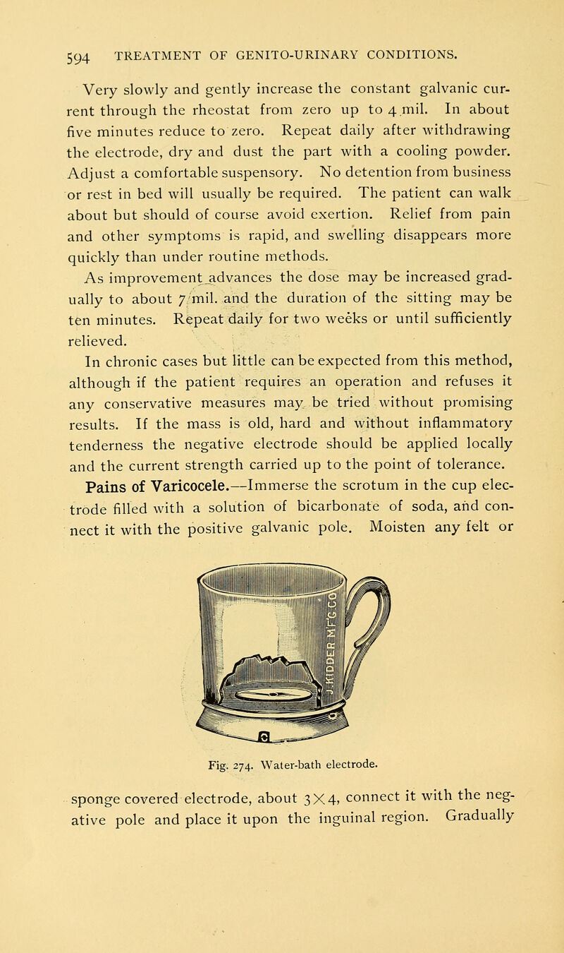 Very slowly and gently increase the constant galvanic cur- rent through the rheostat from zero up to 4.mil. In about five minutes reduce to zero. Repeat daily after withdrawing the electrode, dry and dust the part with a cooling powder. Adjust a comfortable suspensory. No detention from business or rest in bed will usually be required. The patient can walk about but should of course avoid exertion. Relief from pain and other symptoms is rapid, and swelling disappears more quickly than under routine methods. As improvement_advances the dose may be increased grad- ually to about 7/mil. and the duration of the sitting may be ten minutes. Repeat daily for two weeks or until sufficiently relieved. In chronic cases but little can be expected from this method, although if the patient requires an operation and refuses it any conservative measures may be tried without promising results. If the mass is old, hard and without inflammatory tenderness the negative electrode should be applied locally and the current strength carried up to the point of tolerance. Pains of Varicocele.—Immerse the scrotum in the cup elec- trode filled with a solution of bicarbonate of soda, and con- nect it with the positive galvanic pole. Moisten any felt or Fig. 274. Water-bath electrode. Sponge covered electrode, about 3X4, connect it with the neg- ative pole and place it upon the inguinal region. Gradually