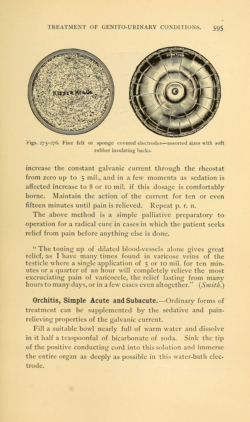 I'igs. 275-276. Fine felt or sponge covered electrodes—assorted sizes with soft rubber insulating backs. increase the constant galvanic current through the rheostat from zero up to 5 mil., and in a few moments as sedation is affected increase to 8 or 10 mil. if this dosage is comfortably borne. Maintain the action of the current for ten or even fifteen minutes until pain is relieved. Repeat p. r. n. The above method is a simple palliative preparatory to operation for a radical cure in cases in which the patient seeks relief from pain before anything else is done. '' The toning up of dilated blood-vessels alone gives great relief, as I have many times found in varicose veins of the testicle where a single application of 5 or 10 mil. for ten min- utes or a quarter of an hour will completely relieve the most excruciating pain of varicocele, the relief lasting from many hours to many days, or in a few cases even altogether. {Smith) Orchitis, Simple Acute and Subacute.—Ordinary forms of treatment can be supplemented by the sedative and pain- relieving properties of the galvanic current. Fill a suitable bowl nearly full of warm water and dissolve in it half a teaspoonful of bicarbonate of soda. Sink the tip of the positive conducting cord into this solution and immerse the entire organ as deeply as possible in this water-bath elec- trode.