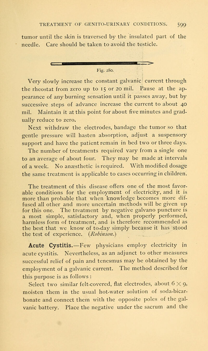 tumor until the skin is traversed by the insulated part of the needle. Care should be taken to avoid the testicle. ¥\g. 280. Very slowly increase the constant galvanic' current through the rheostat from zero up to 15 or 20 mil. Pause at the ap- pearance of any burning sensation until it passes away, but by successive steps of advance increase the current to about 40 mil. Maintain it at this point for about five minutes and grad- ually reduce to zero. Next withdraw the electrodes, bandage the tumor so that gentle pressure will hasten absorption, adjust a suspensory support and have the patient remain in bed two or three days. The number of treatments required vary from a single one to an average of about four. They may be made at intervals of a week. No anaesthetic is required. With modified dosage the same treatment is applicable to cases occurring in children. The treatment of this disease offers one of the most favor- able conditions for the employment of electricity, and it is more than probable that when knowledge becomes more dif- fused all other and more uncertain methods will be given up for this one. The treatment by negative galvano puncture is a most simple, satisfactory and, when properly performed, harmless form of treatment, and is therefore recommended as the best that we know of to-day simply because it has stood the test of experience. (Robmsoii.) Acute Cystitis.—Few physicians employ electricity in acute cystitis. Nevertheless, as an adjunct to other measures successful relief of pain and tenesmus may be obtained by the employment of a galvanic current. The method described for this purpose is as follows : Select two similar felt-covered, flat electrodes, about 6X9' moisten them in the usual hot-water solution of soda-bicar- bonate and connect them with the opposite poles of the gal- vanic battery. Place the negative under the sacrum and the