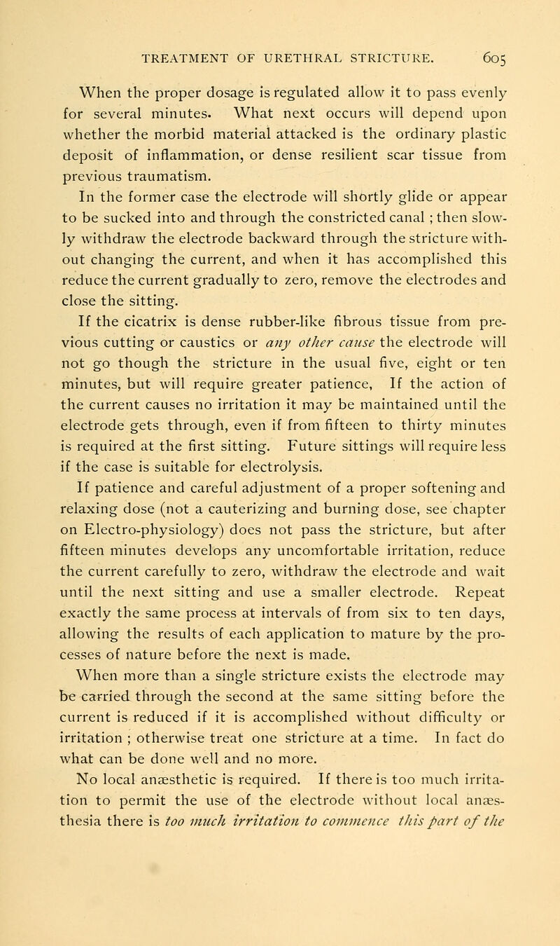 When the proper dosage is regulated allow it to pass evenly for several minutes. What next occurs will depend upon whether the morbid material attacked is the ordinary plastic deposit of inflammation, or dense resilient scar tissue from previous traumatism. In the former case the electrode will shortly glide or appear to be sucked into and through the constricted canal ; then slow- ly withdraw the electrode backward through the stricture with- out changing the current, and when it has accomplished this reduce the current gradually to zero, remove the electrodes and close the sitting. If the cicatrix is dense rubber-like fibrous tissue from pre- vious cutting or caustics or any other cause the electrode will not go though the stricture in the usual five, eight or ten minutes, but will require greater patience, If the action of the current causes no irritation it may be maintained until the electrode gets through, even if from fifteen to thirty minutes is required at the first sitting. Future sittings will require less if the case is suitable for electrolysis. If patience and careful adjustment of a proper softening and relaxing dose (not a cauterizing and burning dose, see chapter on Electro-physiology) does not pass the stricture, but after fifteen minutes develops any uncomfortable irritation, reduce the current carefully to zero, withdraw the electrode and wait until the next sitting and use a smaller electrode. Repeat exactly the same process at intervals of from six to ten days, allowing the results of each application to mature by the pro- cesses of nature before the next is made. When more than a single stricture exists the electrode may be carried through the second at the same sitting before the current is reduced if it is accomplished without difficulty or irritation ; otherwise treat one stricture at a time. In fact do what can be done well and no more. No local anaesthetic is required. If there is too much irrita- tion to permit the use of the electrode without local anaes- thesia there is too much irritation to commence this part of the