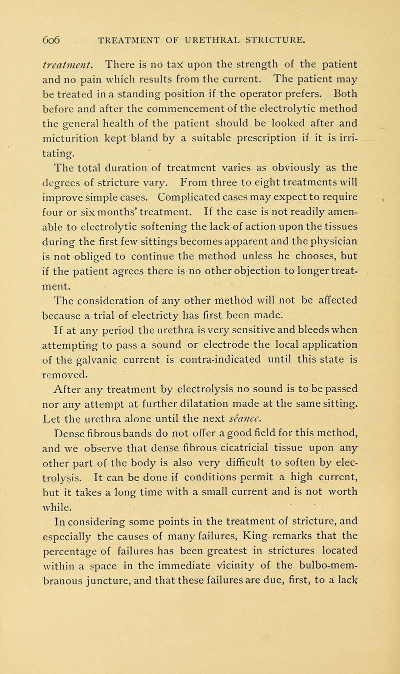 treatment. There is no tax upon the strength of the patient and no pain which results from the current. The patient may be treated in a standing position if the operator prefers. Both before and after the commencement of the electrolytic method the general health of the patient should be looked after and micturition kept bland by a suitable prescription if it is irri- tating. The total duration of treatment varies as obviously as the degrees of stricture vary. From three to eight treatments will improve simple cases. Complicated cases may expect to require four or six months'treatment. If the case is not readily amen- able to electrolytic softening the lack of action upon the tissues during the first few sittings becomes apparent and the physician is not obliged to continue the method unless he chooses, but if the patient agrees there is no other objection to longer treat- ment. The consideration of any other method will not be affected because a trial of electricty has first been made. If at any period the urethra is very sensitive and bleeds when attempting to pass a sound or electrode the local application of the galvanic current is contra-indicated until this state is removed. After any treatment by electrolysis no sound is to be passed nor any attempt at further dilatation made at the same sitting. Let the urethra alone until the next seance. Dense fibrous bands do not offer a good field for this method, and we observe that dense fibrous cicatricial tissue upon any other part of the body is also very difficult to soften by elec- trolysis. It can be done if conditions permit a high current, but it takes a long time with a small current and is not worth while. In considering some points in the treatment of stricture, and especially the causes of many failures. King remarks that the percentage of failures has been greatest in strictures located within a space in the immediate vicinity of the bulbo-mem- branous juncture, and that these failures are due, first, to a lack