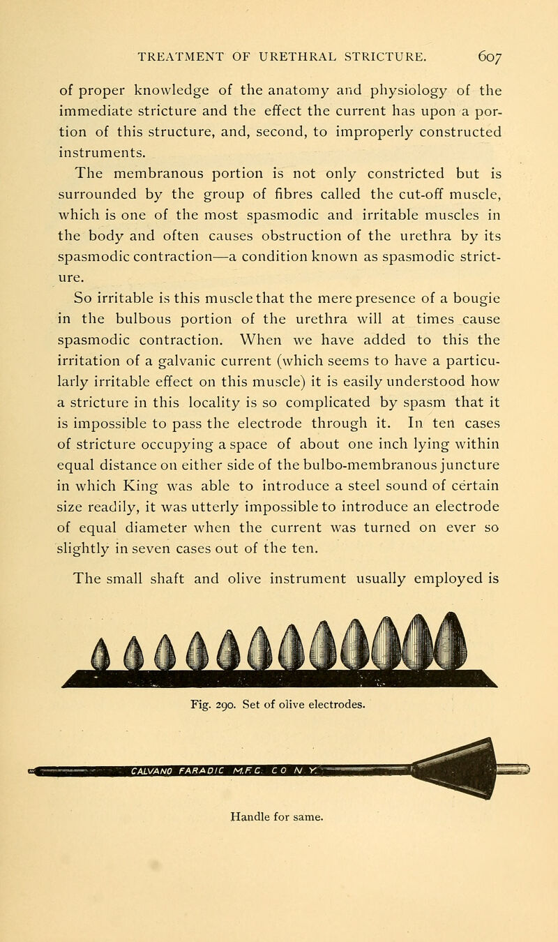 of proper knowledge of the anatomy and physiology of the immediate stricture and the effect the current has upon a por- tion of this structure, and, second, to improperly constructed instruments. The membranous portion is not only constricted but is surrounded by the group of fibres called the cut-off muscle, which is one of the most spasmodic and irritable muscles in the body and often causes obstruction of the urethra by its spasmodic contraction^—a condition known as spasmodic strict- ure. So irritable is this muscle that the mere presence of a bougie in the bulbous portion of the urethra will at times cause spasmodic contraction. When we have added to this the irritation of a galvanic current (which seems to have a particu- larly irritable effect on this muscle) it is easily understood how a stricture in this locality is so complicated by spasm that it is impossible to pass the electrode through it. In ten cases of stricture occupying a space of about one inch lying within equal distance on either side of the bulbo-membranous juncture in which King was able to introduce a steel sound of certain size readily, it was utterly impossible to introduce an electrode of equal diameter when the current was turned on ever so slightly in seven cases out of the ten. The small shaft and olive instrument usually employed is Fig. 290. Set of olive electrodes. Handle for same.