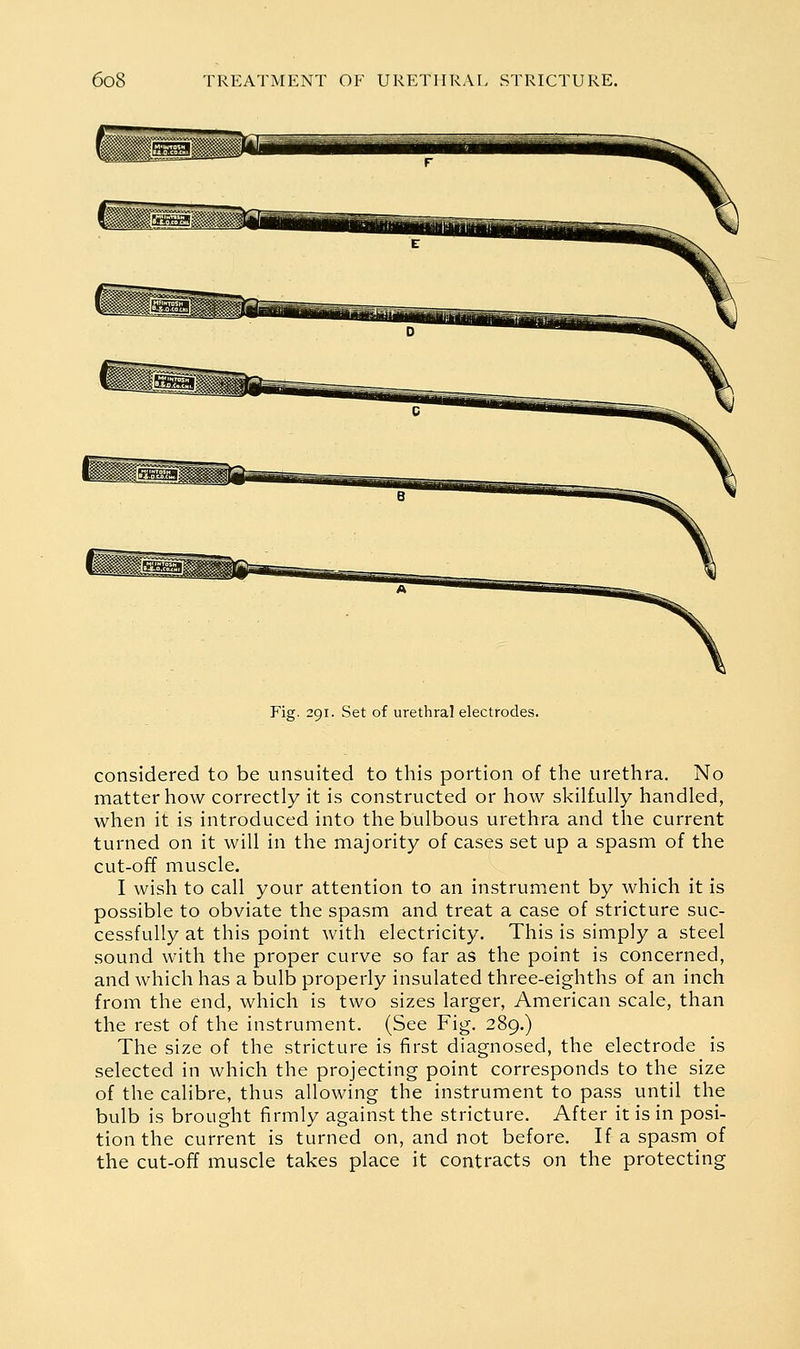 Fig. 291. Set of urethral electrodes. considered to be unsuited to this portion of the urethra. No matter how correctly it is constructed or how skilfully handled, when it is introduced into the bulbous urethra and the current turned on it will in the majority of cases set up a spasm of the cut-off muscle. I wish to call your attention to an instrument by which it is possible to obviate the spasm and treat a case of stricture suc- cessfully at this point with electricity. This is simply a steel sound with the proper curve so far as the point is concerned, and which has a bulb properly insulated three-eighths of an inch from the end, which is two sizes larger, American scale, than the rest of the instrument. (See Fig. 289.) The size of the stricture is first diagnosed, the electrode is selected in which the projecting point corresponds to the size of the calibre, thus allowing the instrument to pass until the bulb is brought firmly against the stricture. After it is in posi- tion the current is turned on, and not before. If a spasm of the cut-off muscle takes place it contracts on the protecting