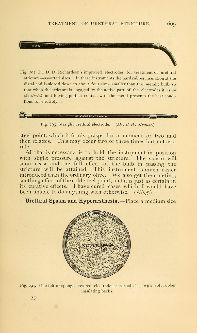 Fig. 292. Dr. D. D. Richardson's improved electrodes for treatment of urethral stricture—assorted sizes. In these instruments the hard rubber insulation at the distal end is sloped down to about four sizes smaller than the metalic bulb, so that when the stricture is engaged by the active part of the electrodes it is 071 the stretch, and having perfect contact with the metal presents the best condi- tions for electrolysis. Fig. 293. Straight urethral electrode. (Z?;-. C. W. Krauss.) steel point, which it firmly grasps for a moment or two and then relaxes. This may occur two or three times but not as a rule. All that is necessary is to hold the instrument in position with slight pressure against the stricture. The spasm will soon cease and the full effect of the bulb in passing the stricture will be attained. This instrument is much easier introduced than the ordinary olive. We also get the quieting, soothing effect of the cold steel point, and it is just as certain in its curative effects. I have cured cases which I would have been unable to do anything with otherwise. {King.) Urethral Spasm and Hyperaesthesia.—Place a medium-size Fig. 294. Fine felt or sponge covered electrode—assorted sizes with soft rubber insulating backs, 39