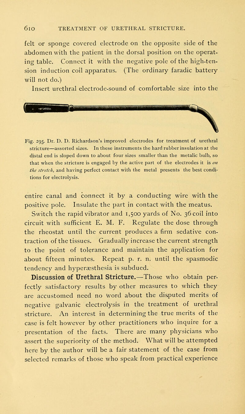 felt or sponge covered electrode on the opposite side of the abdomen with the patient in the dorsal position on the operat- ing table. Connect it with the negative pole of the high-ten- sion induction coil apparatus. (The ordinary faradic battery will not do.) Insert urethral electrode-sound of comfortable size into the Fig. 295. Dr. D. D. Richardson's improved electrodes for treatment of urethral stricture—assorted sizes. In these instruments the hard rubber insulation at the distal end is sloped down to about four sizes smaller than the metalic bulb, so that when the stricture is engaged by the active part of the electrodes it is oti //^^ j^r^^f-^, and having perfect contact with the metal presents the best condi- tions for electrolysis. entire canal and connect it by a conducting wire with the positive pole. Insulate the part in contact with the meatus. Switch the rapid vibrator and 1,500 yards of No. 36 coil into circuit with sufficient E. M. F. Regulate the dose through the rheostat until the current produces a firm sedative con- traction of the tissues. Gradually increase the current strength to the point of tolerance and maintain the application for about fifteen minutes. Repeat p. r. n. until the spasmodic tendency and hyperaesthesia is subdued. Discussion of Urethral Stricture.—Those who obtain per- fectly satisfactory results by other measures to which they are accustomed need no word about the disputed merits of negative galvanic electrolysis in the treatment of urethral stricture. An interest in determining the true merits of the case is felt however by other practitioners who inquire for a presentation of the facts. There are many physicians who assert the superiority of the method. What will be attempted here by the author will be a fair statement of the case from selected remarks of those who speak from practical experience