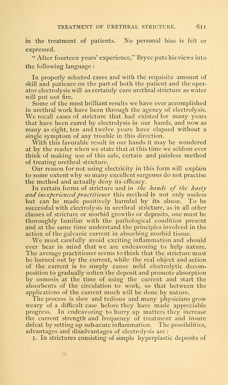 in the treatment of patients. No personal bias is felt or expressed.  After fourteen years' experience, Bryce puts his views into the following language : In properly selected cases and with the requisite amount of skill and patience on the part of both the patient and the oper- ator electrolysis will as certainly cure urethral stricture as water will put out fire. Some of the most brilliant results we have ever accomplished in urethral work have been through the agency of electrolysis. We recall cases of stricture that had existed for many years that have been cured by electrolysis in our hands, and now as many as eight, ten and twelve years have elapsed without a single symptom of any trouble in this direction. With this favorable result in our hands it may be wondered at by the reader when we state that at this time we seldom ever think of making use of this safe, certain and painless method of treating urethral stricture. Our reason for not using electricity in this form will explain to some extent why so many excellent surgeons do not practise the method and actually deny its efficacy. In certain forms of stricture and in tke hands of the hasty and inexperienced practitioner this method is not only useless but can be made positively harmful by its abuse. To be successful with electrolysis in urethral stricture, as in all other classes of stricture or morbid growths or deposits, one must be thoroughly familiar with the pathological condition present and at the same time understand the principles involved in the action of the galvanic current in absorbing morbid tissue. We must carefully avoid exciting inflammation and should ever bear in mind that we are endeavoring to help nature. The average practitioner seems to think that the stricture must be burned out by the current, while the real object and action of the current is to simply cause mild electrolytic decom- position to gradually soften the deposit and promote absorption by osmosis at the time of using the current and start the absorbents of the circulation to work, so that between the applications of the current much will be done by nature. The process is slow and tedious and many physicians grow weary of a difficult case before they have made appreciable progress. In endeavoring to hurry up matters they increase the current strength and frequency of treatment and insure defeat by setting up sub-acute inflammation. The possibilities, advantages and disadvantages of electrolysis are : I, In strictures consisting of simple hyperplastic deposits of