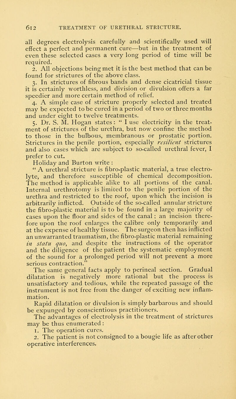 all degrees electrolysis carefully and scientifically used will effect a perfect and permanent cure—but in the treatment of even these selected cases a very long period of time will be required. 2. All objections being met it is the best method that can be found for strictures of the above class. 3. In strictures of fibrous bands and dense cicatricial tissue it is certainly worthless, and division or divulsion offers a far speedier and more certain method of relief. 4. A simple case of stricture properly selected and treated may be expected to be cured in a period of two or three months and under eight to twelve treatments. 5. Dr. S. M. Hogan states:  I use electricity in the treat- ment of strictures of the urethra, but now confine the method to those in the bulbous, membranous or prostatic portion. Strictures in the penile portion, especially resilient strictures and also cases which are subject to so-called urethral fever, I prefer to cut. Holiday and Burton write :  A urethral stricture is fibro-plastic material, a true electro- lyte, and therefore susceptible of chemical decomposition. The method is applicable alike to all portions of the canal. Internal urethrotomy is limited to the penile portion of the urethra and restricted to the roof, upon which the incision is arbitrarily inflicted. Outside of the so-called annular stricture the fibro-plastic material is to be found in a large majority of cases upon the floor and sides of the canal; an incision there- fore upon the roof enlarges the calibre only temporarily and at the expense of healthy tissue. The surgeon then has inflicted an unwarranted traumatism, the fibro-plastic material remaining ill statu quo, and despite the instructions of the operator and the diligence of the patient the systematic employment of the sound for a prolonged period will not prevent a more serious contraction. The sarrie general facts apply to perineal section. Gradual dilatation is negatively more rational but the process is unsatisfactory and tedious, while the repeated passage of the instrument is not free from the danger of exciting new inflam- mation. Rapid dilatation or divulsion is simply barbarous and should be expunged by conscientious practitioners. The advantages of electrolysis in the treatment of strictures may be thus enumerated : 1. The operation cures. 2. The patient is not consigned to a bougie life as after other operative interferences.
