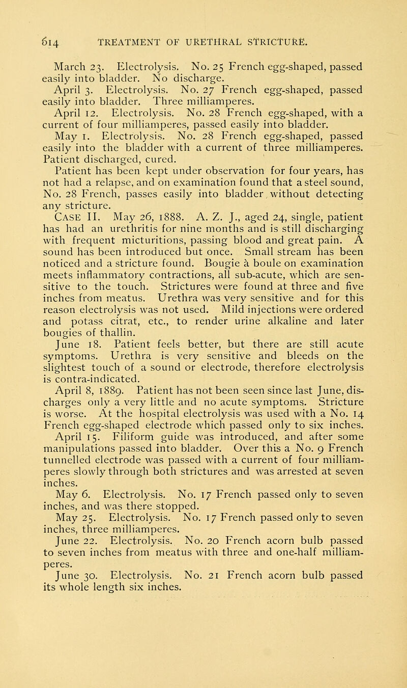 March 23. Electrolysis. No. 25 French egg-shaped, passed easily into bladder. No discharge. April 3. Electrolysis. No. 27 French egg-shaped, passed easily into bladder. Three milliamperes. April 12. Electrolysis. No. 28 French egg-shaped, with a current of four milliamperes, passed easily into bladder. May I. Electrolysis. No. 28 French egg-shaped, passed easily into the bladder with a current of three milliamperes. Patient discharged, cured. Patient has been kept under observation for four years, has not had a relapse, and on examination found that a steel sound, No. 28 French, passes easily into bladder without detecting any stricture. Case II. May 26, 1888. A. Z. J., aged 24, single, patient has had an urethritis for nine months and is still discharging with frequent micturitions, passing blood and great pain. A sound has been introduced but once. Small stream has been noticed and a stricture found. Bougie a boule on examination meets inflammatory contractions, all sub-acute, which are sen- sitive to the touch. Strictures were found at three and five inches from meatus. Urethra was very sensitive and for this reason electrolysis was not used. Mild injections were ordered and potass citrat, etc., to render urine alkaline and later bougies of thallin. June 18. Patient feels better, but there are still acute symptoms. Urethra is very sensitive and bleeds on the slightest touch of a sound or electrode, therefore electrolysis is contra-indicated. April 8, 1889. Patient has not been seen since last June, dis- charges only a very little and no acute symptoms. Stricture is worse. At the hospital electrolysis was used with a No. 14 French egg-shaped electrode which passed only to six inches. April 15. Filiform guide was introduced, and after some manipulations passed into bladder. Over this a No. 9 French tunnelled electrode was passed with a current of four milliam- peres slowly through both strictures and was arrested at seven inches. May 6. Electrolysis. No. 17 French passed only to seven inches, and was there stopped. May 25. Electrolysis. No. 17 French passed only to seven inches, three milliamperes. June 22. Electrolysis. No. 20 French acorn bulb passed to seven inches from meatus with three and one-half milliam- peres. June 30. Electrolysis. No. 21 French acorn bulb passed its whole length six inches.