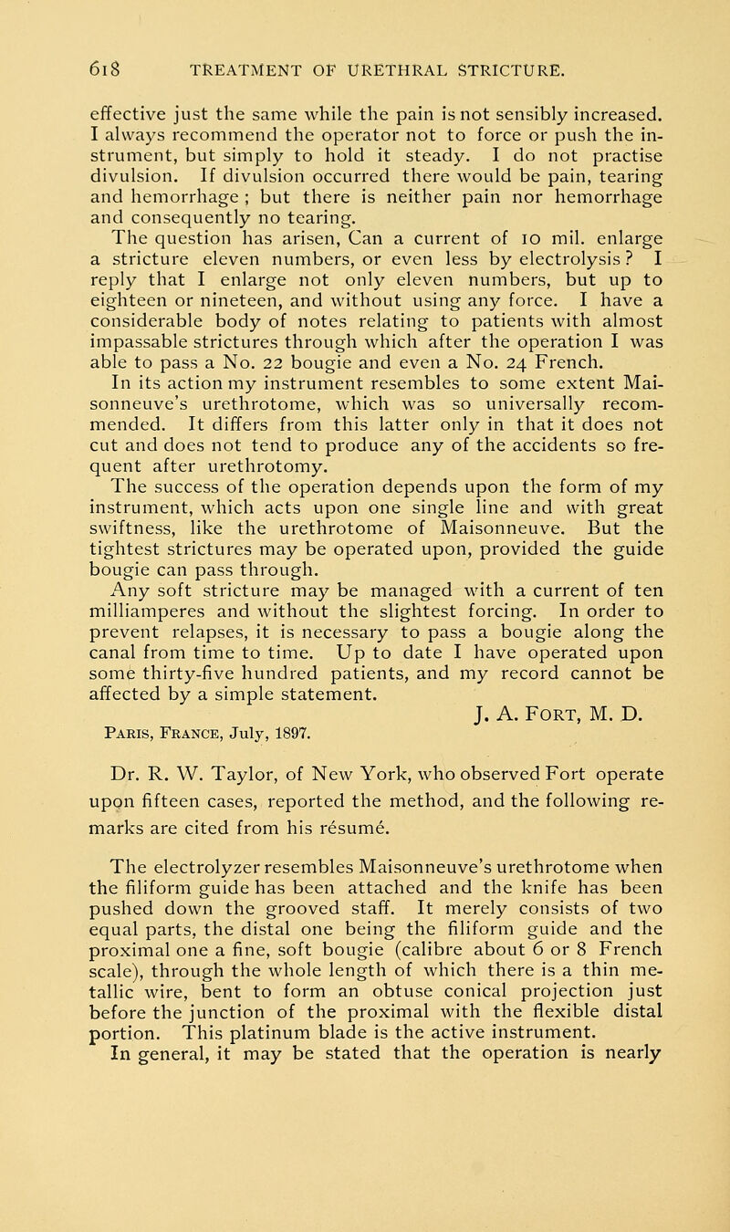 effective just the same while the pain is not sensibly increased. I always recommend the operator not to force or push the in- strument, but simply to hold it steady. I do not practise divulsion. If divulsion occurred there would be pain, tearing and hemorrhage ; but there is neither pain nor hemorrhage and consequently no tearing. The question has arisen, Can a current of lo mil. enlarge a stricture eleven numbers, or even less by electrolysis ? I reply that I enlarge not only eleven numbers, but up to eighteen or nineteen, and without using any force. I have a considerable body of notes relating to patients with almost impassable strictures through which after the operation I was able to pass a No. 22 bougie and even a No. 24 French. In its action my instrument resembles to some extent Mai- sonneuve's urethrotome, which was so universally recom- mended. It differs from this latter only in that it does not cut and does not tend to produce any of the accidents so fre- quent after urethrotomy. The success of the operation depends upon the form of my instrument, which acts upon one single line and with great swiftness, like the urethrotome of Maisonneuve, But the tightest strictures may be operated upon, provided the guide bougie can pass through. Any soft stricture may be managed with a current of ten milliamperes and without the slightest forcing. In order to prevent relapses, it is necessary to pass a bougie along the canal from time to time. Up to date I have operated upon some thirty-five hundred patients, and my record cannot be affected by a simple statement. J. A. Fort, M. D. Paris, France, July, 1897. Dr. R. W. Taylor, of New York, who observed Fort operate upon fifteen cases, reported the method, and the following re- marks are cited from his resume. The electrolyzer resembles Maisonneuve's urethrotome when the filiform guide has been attached and the knife has been pushed down the grooved staff. It merely consists of two equal parts, the distal one being the filiform guide and the proximal one a fine, soft bougie (calibre about 6 or 8 French scale), through the whole length of which there is a thin me- tallic wire, bent to form an obtuse conical projection just before the junction of the proximal with the flexible distal portion. This platinum blade is the active instrument. In general, it may be stated that the operation is nearly