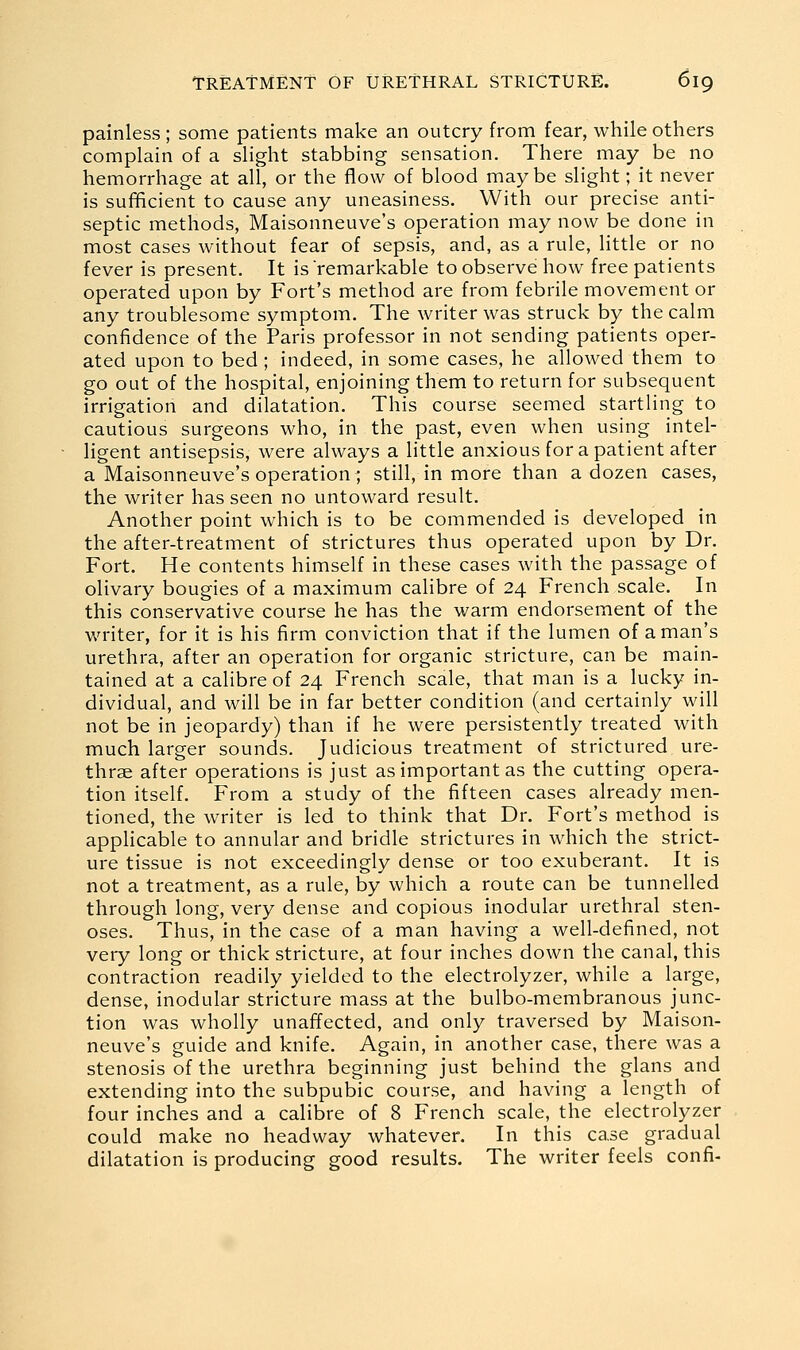 painless; some patients make an outcry from fear, while others complain of a slight stabbing sensation. There may be no hemorrhage at all, or the flow of blood maybe slight; it never is sufificient to cause any uneasiness. With our precise anti- septic methods, Maisonneuve's operation may now be done in most cases without fear of sepsis, and, as a rule, little or no fever is present. It is remarkable to observe how free patients operated upon by Fort's method are from febrile movement or any troublesome symptom. The writer was struck by the calm confidence of the Paris professor in not sending patients oper- ated upon to bed; indeed, in some cases, he allowed them to go out of the hospital, enjoining them to return for subsequent irrigation and dilatation. This course seemed startling to cautious surgeons who, in the past, even when using intel- ligent antisepsis, were always a little anxious for a patient after a Maisonneuve's operation ; still, in more than a dozen cases, the writer has seen no untoward result. Another point which is to be commended is developed in the after-treatment of strictures thus operated upon by Dr. Fort. He contents himself in these cases with the passage of olivary bougies of a maximum calibre of 24 French scale. In this conservative course he has the warm endorsement of the writer, for it is his firm conviction that if the lumen of a man's urethra, after an operation for organic stricture, can be main- tained at a calibre of 24 French scale, that man is a lucky in- dividual, and will be in far better condition (and certainly will not be in jeopardy) than if he were persistently treated with much larger sounds. Judicious treatment of strictured ure- thrge after operations is just as important as the cutting opera- tion itself. From a study of the fifteen cases already men- tioned, the writer is led to think that Dr. Fort's method is applicable to annular and bridle strictures in which the strict- ure tissue is not exceedingly dense or too exuberant. It is not a treatment, as a rule, by which a route can be tunnelled through long, very dense and copious inodular urethral sten- oses. Thus, in the case of a man having a well-defined, not very long or thick stricture, at four inches down the canal, this contraction readily yielded to the electrolyzer, while a large, dense, inodular stricture mass at the bulbo-membranous junc- tion was wholly unaffected, and only traversed by Maison- neuve's guide and knife. Again, in another case, there was a stenosis of the urethra beginning just behind the glans and extending into the subpubic course, and having a length of four inches and a calibre of 8 French scale, the electrolyzer could make no headway whatever. In this case gradual dilatation is producing good results. The writer feels confi-
