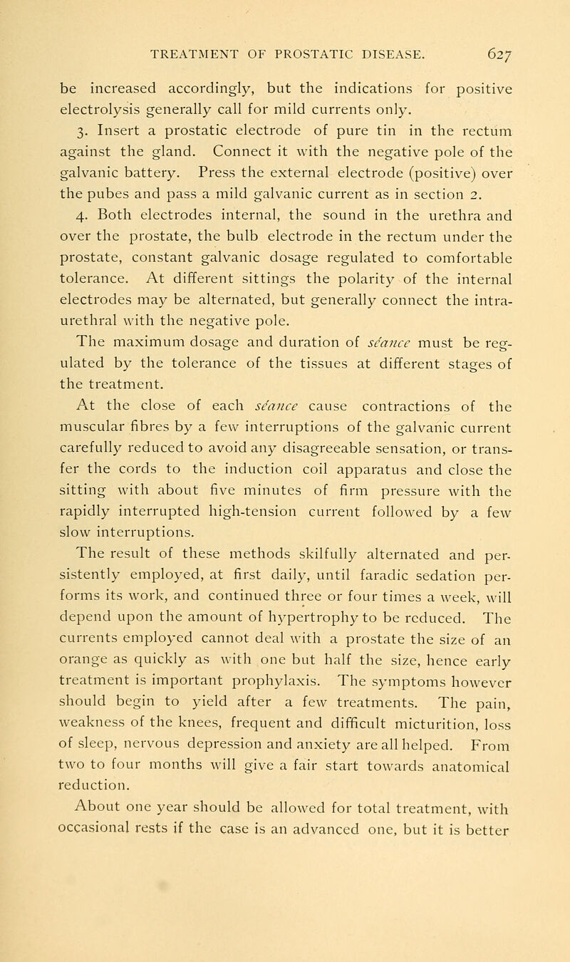 be increased accordingly, but the indications for positive electrolysis generally call for mild currents only. 3. Insert a prostatic electrode of pure tin in the rectum against the gland. Connect it with the negative pole of the galvanic battery. Press the external electrode (positive) over the pubes and pass a mild galvanic current as in section 2. 4. Both electrodes internal, the sound in the urethra and over the prostate, the bulb electrode in the rectum under the prostate, constant galvanic dosage regulated to comfortable tolerance. At different sittings the polarity of the internal electrodes may be alternated, but generally connect the intra- urethral with the negative pole. The maximum dosage and duration of seance must be reg- ulated by the tolerance of the tissues at different stages of the treatment. At the close of each seance cause contractions of the muscular fibres by a fevv^ interruptions of the galvanic current carefully reduced to avoid any disagreeable sensation, or trans- fer the cords to the induction coil apparatus and close the sitting with about five minutes of firm pressure with the rapidly interrupted high-tension current followed by a few slow interruptions. The result of these methods skilfully alternated and per- sistently employed, at first daily, until faradic sedation per- forms its work, and continued three or four times a week, will depend upon the amount of hypertrophy to be reduced. The currents employed cannot deal with a prostate the size of an orange as quickly as with one but half the size, hence early treatment is important prophylaxis. The symptoms however should begin to yield after a few treatments. The pain, weakness of the knees, frequent and difficult micturition, loss of sleep, nervous depression and anxiety are all helped. From two to four months will give a fair start towards anatomical reduction. About one year should be allowed for total treatment, with occasional rests if the case is an advanced one. but it is better