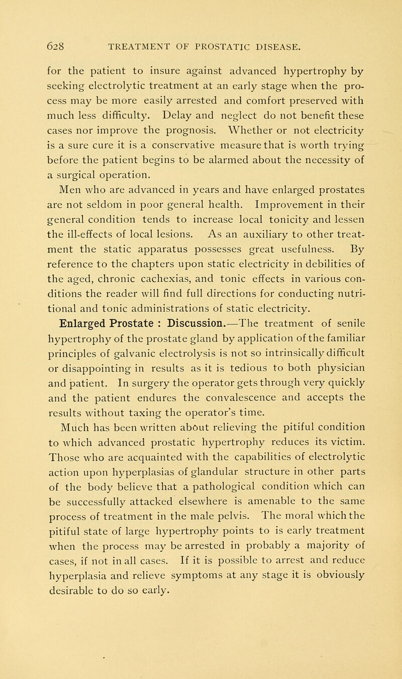 for the patient to insure against advanced hypertrophy by seeking electrolytic treatment at an early stage when the pro- cess may be more easily arrested and comfort preserved with much less difficulty. Delay and neglect do not benefit these cases nor improve the prognosis. Whether or not electricity is a sure cure it is a conservative measure that is worth trying before the patient begins to be alarmed about the necessity of a surgical operation. Men who are advanced in years and have enlarged prostates are not seldom in poor general health. Improvement in their general condition tends to increase local tonicity and lessen the ill-effects of local lesions. As an auxiliary to other treat- ment the static apparatus possesses great usefulness. By reference to the chapters upon static electricity in debilities of the aged, chronic cachexias, and tonic effects in various con- ditions the reader will find full directions for conducting nutri- tional and tonic administrations of static electricity. Enlarged Prostate : Discussion.—The treatment of senile hypertrophy of the prostate gland by application of the familiar principles of galvanic electrolysis is not so intrinsically difficult or disappointing in results as it is tedious to both physician and patient. In surgery the operator gets through very quickly and the patient endures the convalescence and accepts the results without taxing the operator's time. Miich has been written about relieving the pitiful condition to which advanced prostatic hypertrophy reduces its victim. Those who are acquainted with the capabilities of electrolytic action upon hyperplasias of glandular structure in other parts of the body believe that a pathological condition which can be successfully attacked elsewhere is amenable to the same process of treatment in the male pelvis. The moral which the pitiful state of large hypertrophy points to is early treatment when the process may be arrested in probably a majority of cases, if not in all cases. If it is possible to arrest and reduce hyperplasia and relieve symptoms at any stage it is obviously desirable to do so early.