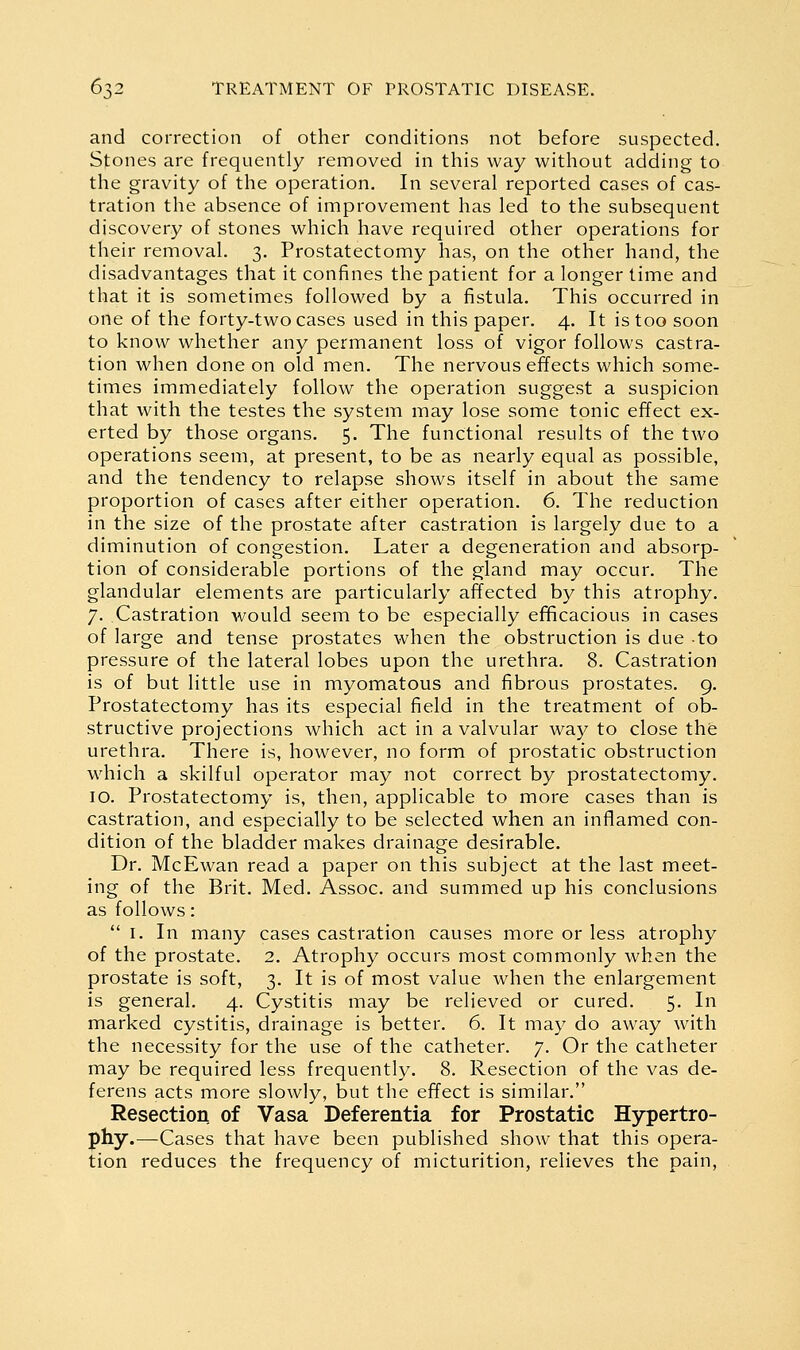 and correction of other conditions not before suspected. Stones are frequently removed in this way without adding to the gravity of the operation. In several reported cases of cas- tration the absence of improvement has led to the subsequent discovery of stones which have required other operations for their removal. 3. Prostatectomy has, on the other hand, the disadvantages that it confines the patient for a longer time and that it is sometimes followed by a fistula. This occurred in one of the forty-two cases used in this paper. 4. It is too soon to know whether any permanent loss of vigor follows castra- tion when done on old men. The nervous effects which some- times immediately follow the operation suggest a suspicion that with the testes the system may lose some tonic effect ex- erted by those organs. 5. The functional results of the two operations seem, at present, to be as nearly equal as possible, and the tendency to relapse shows itself in about the same proportion of cases after either operation. 6. The reduction in the size of the prostate after castration is largely due to a diminution of congestion. Later a degeneration and absorp- tion of considerable portions of the gland may occur. The glandular elements are particularly affected by this atrophy. 7. Castration would seem to be especially efificacious in cases of large and tense prostates when the obstruction is due to pressure of the lateral lobes upon the urethra. 8. Castration is of but little use in myomatous and fibrous prostates. 9. Prostatectomy has its especial field in the treatment of ob- structive projections which act in a valvular way to close the urethra. There is, however, no form of prostatic obstruction which a skilful operator may not correct by prostatectomy. 10. Prostatectomy is, then, applicable to more cases than is castration, and especially to be selected when an inflamed con- dition of the bladder makes drainage desirable. Dr. McEwan read a paper on this subject at the last meet- ing of the Brit. Med. Assoc, and summed up his conclusions as follows:  I. In many cases castration causes more or less atrophy of the prostate. 2. Atrophy occurs most commonly when the prostate is soft, 3. It is of most value when the enlargement is general. 4. Cystitis may be relieved or cured. 5. In marked cystitis, drainage is better. 6. It may do away with the necessity for the use of the catheter. 7. Or the catheter may be required less frequently. 8. Resection of the vas de- ferens acts more slowly, but the effect is similar. Resection of Vasa Deferentia for Prostatic Hypertro- phy.—Cases that have been published show that this opera- tion reduces the frequency of micturition, relieves the pain.
