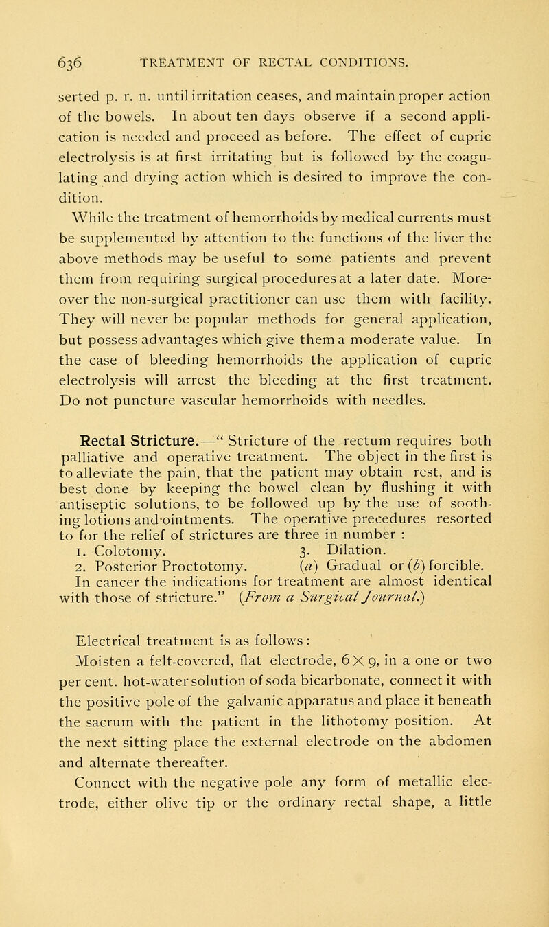 serted p. r. n. until irritation ceases, and maintain proper action of the bowels. In about ten days observe if a second appli- cation is needed and proceed as before. The effect of cupric electrolysis is at first irritating but is followed by the coagu- lating and drying action which is desired to improve the con- dition. While the treatment of hemorrhoids by medical currents must be supplemented by attention to the functions of the liver the above methods may be useful to some patients and prevent them from requiring surgical procedures at a later date. More- over the non-surgical practitioner can use them with facility. They will never be popular methods for general application, but possess advantages which give them a moderate value. In the case of bleeding hemorrhoids the application of cupric electrolysis will arrest the bleeding at the first treatment. Do not puncture vascular hemorrhoids with needles. Rectal Stricture.^ Stricture of the rectum requires both palliative and operative treatment. The object in the first is to alleviate the pain, that the patient may obtain rest, and is best done by keeping the bowel clean by flushing it with antiseptic solutions, to be followed up by the use of sooth- ing lotions andointments. The operative precedures resorted to for the relief of strictures are three in number : 1. Colotomy. 3. Dilation. 2. Posterior Proctotomy. (a) Gradual or (i?) forcible. In cancer the indications for treatment are almost identical with those of stricture. {From a Sw'gical Journal}) Electrical treatment is as follows: Moisten a felt-covered, flat electrode, 6X9, in a one or two percent, hot-water solution of soda bicarbonate, connect it with the positive pole of the galvanic apparatus and place it beneath the sacrum with the patient in the lithotomy position. At the next sitting place the external electrode on the abdomen and alternate thereafter. Connect with the negative pole any form of metallic elec- trode, either olive tip or the ordinary rectal shape, a little