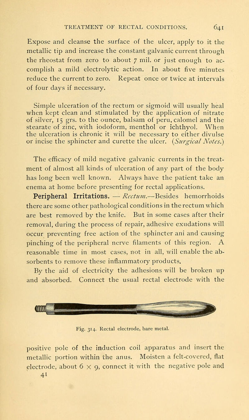 Expose and cleanse the surface of the ulcer, apply to it the metallic tip and increase the constant galvanic current through the rheostat from zero to about 7 mil. or just enough to ac- complish a mild electrolytic action. In about five minutes reduce the current to zero. Repeat once or twice at intervals of four days if necessary. Simple ulceration of the rectum or sigmoid will usually heal when kept clean and stimulated by the application of nitrate of silver, 15 grs. to the ounce, balsam of peru, calomel and the stearate of zinc, with iodoform, menthol or ichthyol. When the ulceration is chronic it will be necessary to either divulse or incise the sphincter and curette the ulcer. {Surgical Notes.) The efficacy of mild negative galvanic currents in the treat- ment of almost all kinds of ulceration of any part of the body has long been well known. Always have the patient take an enema at home before presenting for rectal applications. Peripheral Irritations. — Rectum.—Besides hemorrhoids there are some other pathological conditions in the rectum which are best removed by the knife. But in some cases after their removal, during the process of repair, adhesive exudations will occur preventing free action of the sphincter ani and causing pinching of the peripheral nerve filaments of this region. A reasonable time in most cases, not in all, will enable the ab- sorbents to remove these inflammatory products. By the aid of electricity the adhesions will be broken up and absorbed. Connect the usual rectal electrode with the Fig. 314. Rectal electrode, bare metal. positive pole of the induction coil apparatus and insert the metallic portion within the anus. Moisten a felt-covered, flat ^electrode, about 6x9, connect it with the negative pole and 41