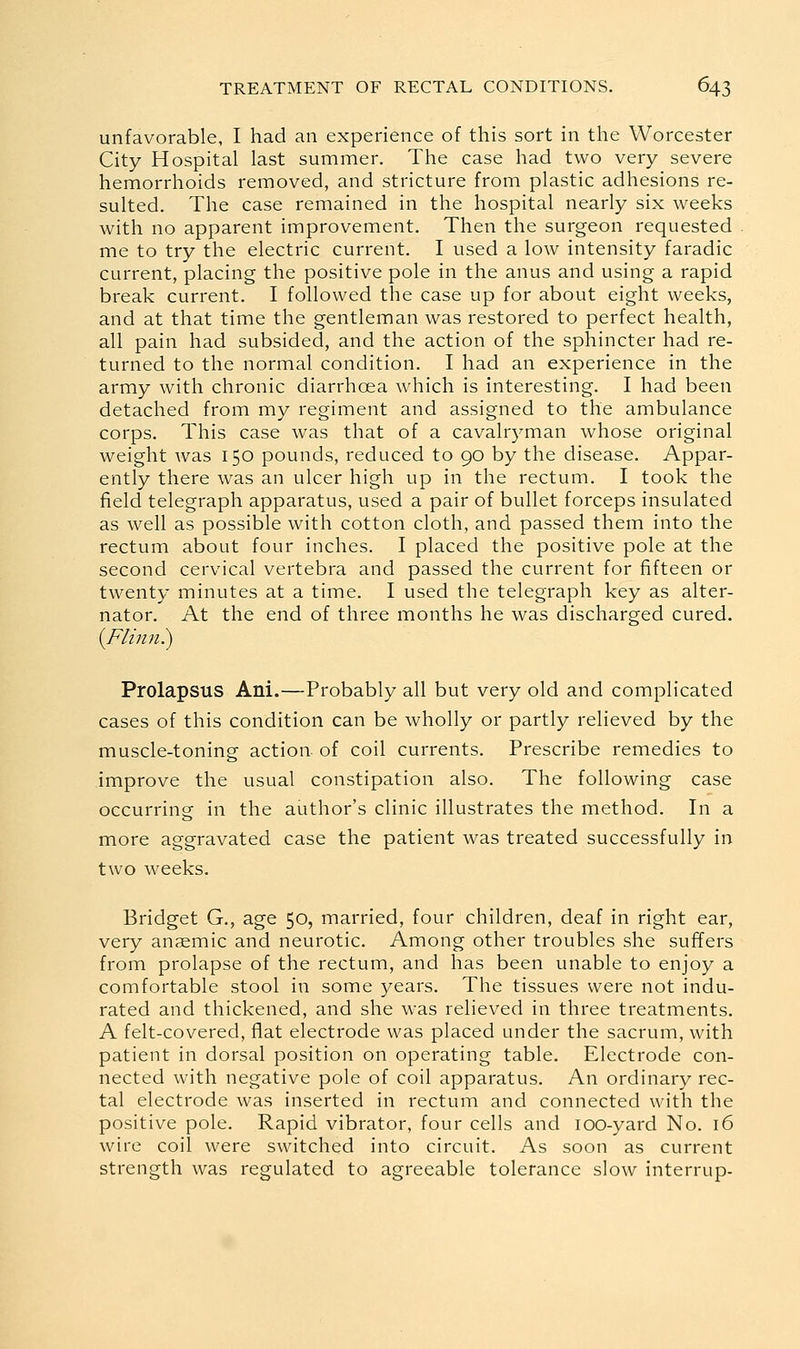 unfavorable, I had an experience of this sort in the Worcester City Hospital last summer. The case had two very severe hemorrhoids removed, and stricture from plastic adhesions re- sulted. The case remained in the hospital nearly six weeks with no apparent improvement. Then the surgeon requested me to try the electric current. I used a low intensity faradic current, placing the positive pole in the anus and using a rapid break current. I followed the case up for about eight weeks, and at that time the gentleman was restored to perfect health, all pain had subsided, and the action of the sphincter had re- turned to the normal condition. I had an experience in the army with chronic diarrhoea which is interesting. I had been detached from my regiment and assigned to the ambulance corps. This case was that of a cavalryman whose original weight was 150 pounds, reduced to 90 by the disease. Appar- ently there was an ulcer high up in the rectum. I took the field telegraph apparatus, used a pair of bullet forceps insulated as well as possible with cotton cloth, and passed them into the rectum about four inches. I placed the positive pole at the second cervical vertebra and passed the current for fifteen or twenty minutes at a time. I used the telegraph key as alter- nator. At the end of three months he was discharged cured. {Ftinn^ Prolapsus Ani.—Probably all but very old and complicated cases of this condition can be wholly or partly relieved by the muscle-toning action of coil currents. Prescribe remedies to improve the usual constipation also. The following case occurring in the author's clinic illustrates the method. In a more aggravated case the patient was treated successfully in two weeks. Bridget G., age 50, married, four children, deaf in right ear, very anaemic and neurotic. Among other troubles she suffers from prolapse of the rectum, and has been unable to enjoy a comfortable stool in some years. The tissues were not indu- rated and thickened, and she was relieved in three treatments. A felt-covered, fiat electrode was placed under the sacrum, with patient in dorsal position on operating table. Electrode con- nected with negative pole of coil apparatus. An ordinary rec- tal electrode was inserted in rectum and connected with the positive pole. Rapid vibrator, four cells and lOO-yard No. 16 wire coil were switched into circuit. As soon as current strength was regulated to agreeable tolerance slow interrup-