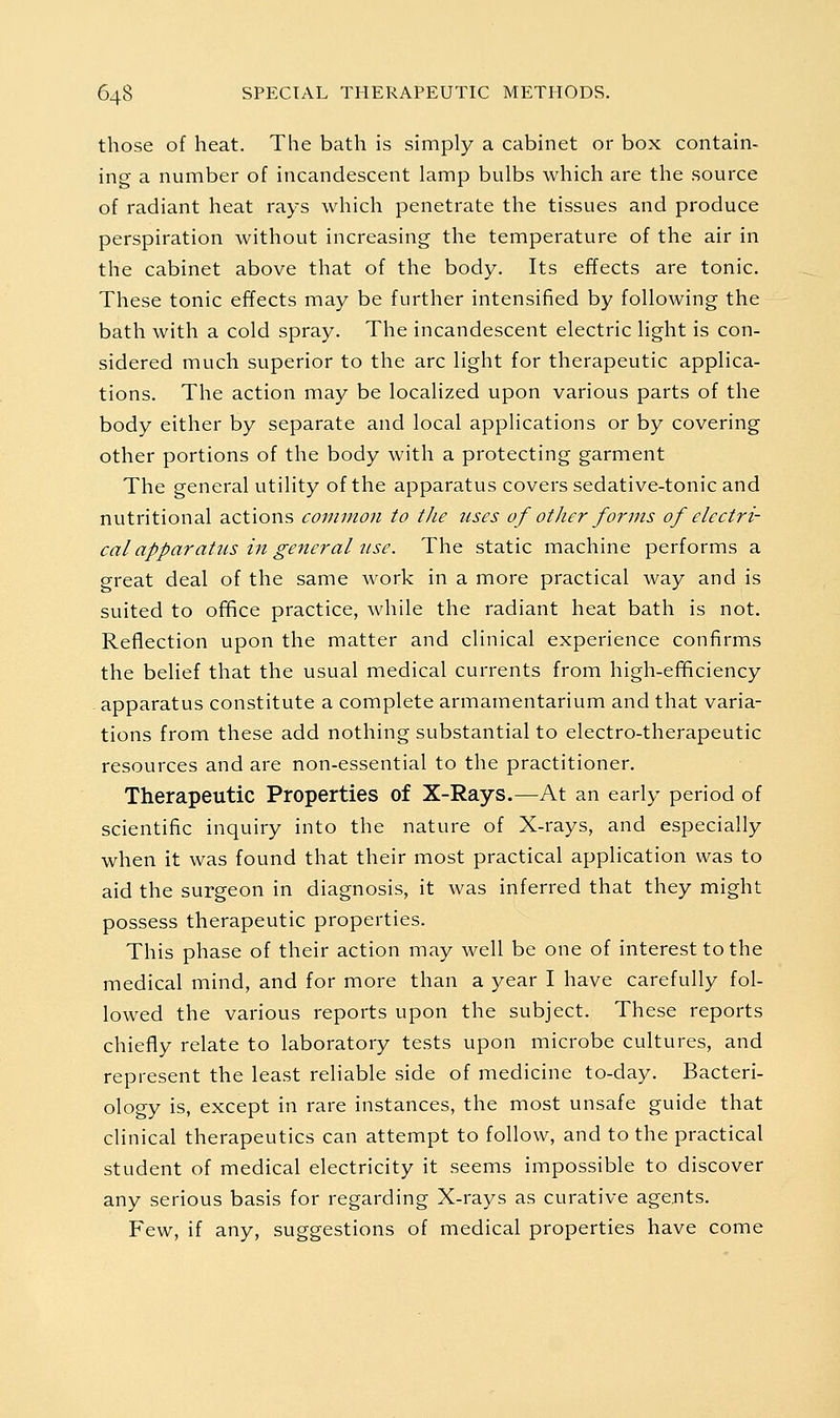 those of heat. The bath is simply a cabinet or box contain- ing a number of incandescent lamp bulbs which are the source of radiant heat rays which penetrate the tissues and produce perspiration without increasing the temperature of the air in the cabinet above that of the body. Its effects are tonic. These tonic effects may be further intensified by following the bath with a cold spray. The incandescent electric light is con- sidered much superior to the arc light for therapeutic applica- tions. The action may be localized upon various parts of the body either by separate and local applications or by covering other portions of the body with a protecting garment The general utility of the apparatus covers sedative-tonic and nutritional actions common to the uses of other forms of electri- cal apparatus in general iise. The static machine performs a great deal of the same work in a more practical way and is suited to office practice, while the radiant heat bath is not. Reflection upon the matter and clinical experience confirms the belief that the usual medical currents from high-ef^ciency apparatus constitute a complete armamentarium and that varia- tions from these add nothing substantial to electro-therapeutic resources and are non-essential to the practitioner. Therapeutic Properties of X-Rays.—^At an early period of scientific inquiry into the nature of X-rays, and especially when it was found that their most practical application was to aid the surgeon in diagnosis, it was inferred that they might possess therapeutic properties. This phase of their action may well be one of interest to the medical mind, and for more than a year I have carefully fol- lowed the various reports upon the subject. These reports chiefly relate to laboratory tests upon microbe cultures, and represent the least reliable side of medicine to-day. Bacteri- ology is, except in rare instances, the most unsafe guide that clinical therapeutics can attempt to follow, and to the practical student of medical electricity it seems impossible to discover any serious basis for regarding X-rays as curative agents. Few, if any, suggestions of medical properties have come