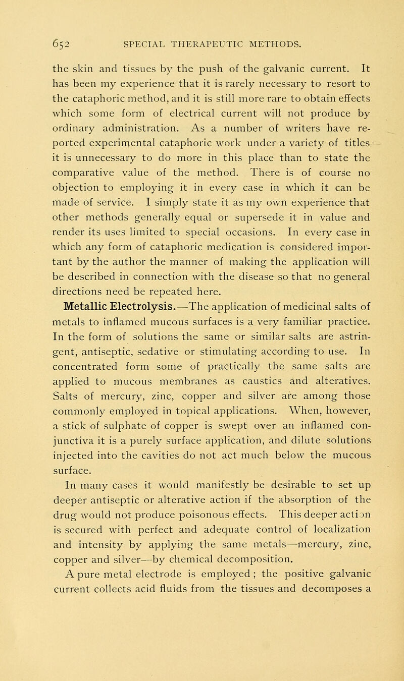 the skin and tissues by the push of the galvanic current. It has been my experience that it is rarely necessary to resort to the cataphoric method, and it is still more rare to obtain effects which some form of electrical current will not produce by ordinary administration. As a number of writers have re- ported experimental cataphoric work under a variety of titles it is unnecessary to do more in this place than to state the comparative value of the method. There is of course no objection to employing it in every case in which it can be made of service. I simply state it as my own experience that other methods generally equal or supersede it in value and render its uses limited to special occasions. In every case in which any form of cataphoric medication is considered impor- tant by the author the manner of making the application will be described in connection with the disease so that no general directions need be repeated here. Metallic Electrolysis.—The application of medicinal salts of metals to inflamed mucous surfaces is a very familiar practice. In the form of solutions the same or similar salts are astrin- gent, antiseptic, sedative or stimulating according to use. In concentrated form some of practically the same salts are applied to mucous membranes as caustics and alteratives. Salts of mercury, zinc, copper and silver are among those commonly employed in topical applications. When, however, a stick of sulphate of copper is swept over an inflamed con- junctiva it is a purely surface application, and dilute solutions injected into the cavities do not act much below the mucous surface. In many cases it would manifestly be desirable to set up deeper antiseptic or alterative action if the absorption of the drug would not produce poisonous effects. This deeper action is secured with perfect and adequate control of localization and intensity by applying the same metals—mercury, zinc, copper and silver—by chemical decomposition. A pure metal electrode is employed ; the positive galvanic current collects acid fluids from the tissues and decomposes a