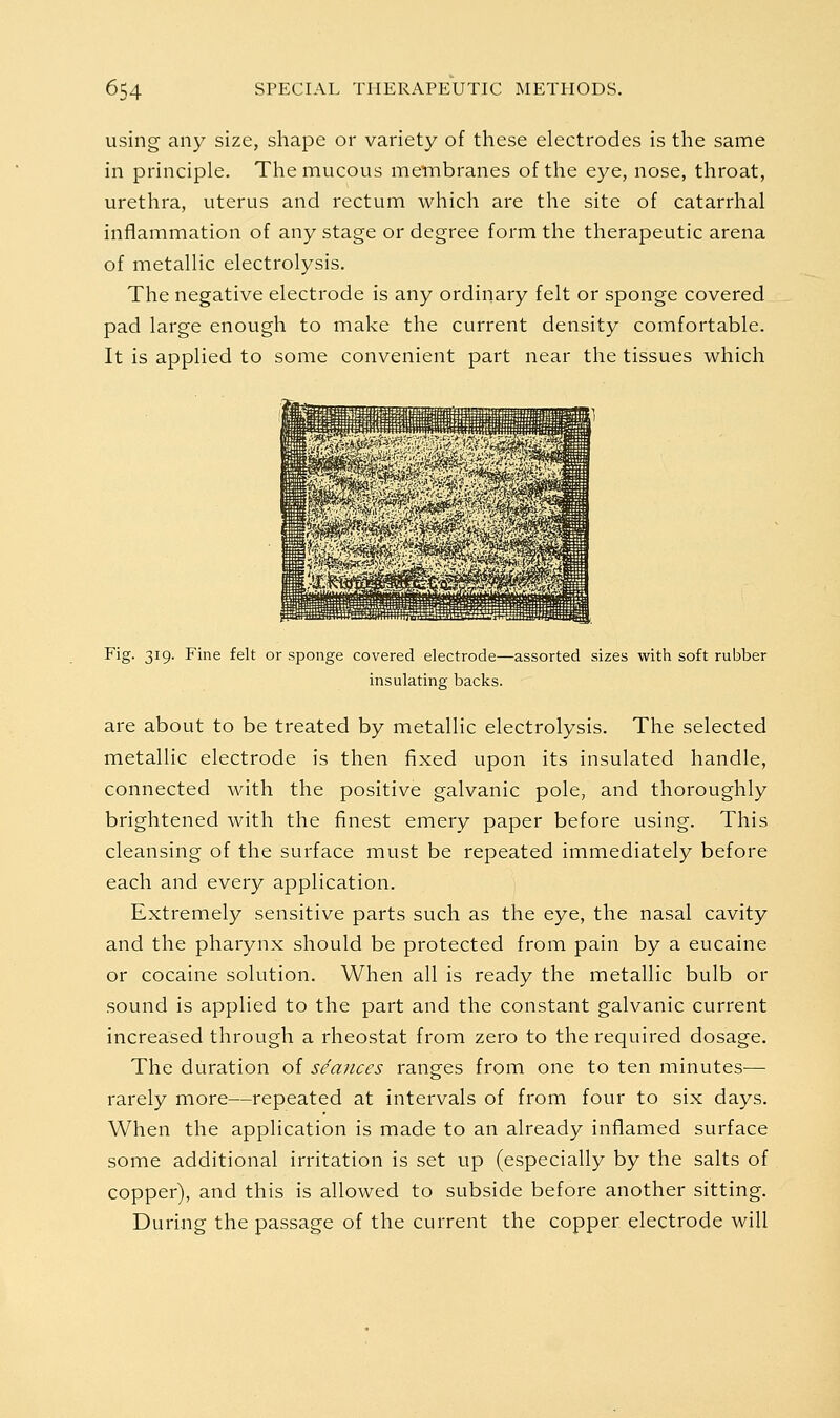 using any size, shape or variety of these electrodes is the same in principle. The mucous membranes of the eye, nose, throat, urethra, uterus and rectum which are the site of catarrhal inflammation of any stage or degree form the therapeutic arena of metallic electrolysis. The negative electrode is any ordinary felt or sponge covered pad large enough to make the current density comfortable. It is applied to some convenient part near the tissues which Fig. 319. Fine felt or sponge covered electrode—assorted sizes with soft rubber insulating backs. are about to be treated by metallic electrolysis. The selected metallic electrode is then fixed upon its insulated handle, connected with the positive galvanic pole, and thoroughly brightened with the finest emery paper before using. This cleansing of the surface must be repeated immediately before each and every application. Extremely sensitive parts such as the eye, the nasal cavity and the pharynx should be protected from pain by a eucaine or cocaine solution. When all is ready the metallic bulb or sound is applied to the part and the constant galvanic current increased through a rheostat from zero to the required dosage. The duration of seances ranges from one to ten minutes— rarely more—repeated at intervals of from four to six days. When the application is made to an already inflamed surface some additional irritation is set up (especially by the salts of copper), and this is allowed to subside before another sitting. During the passage of the current the copper electrode will