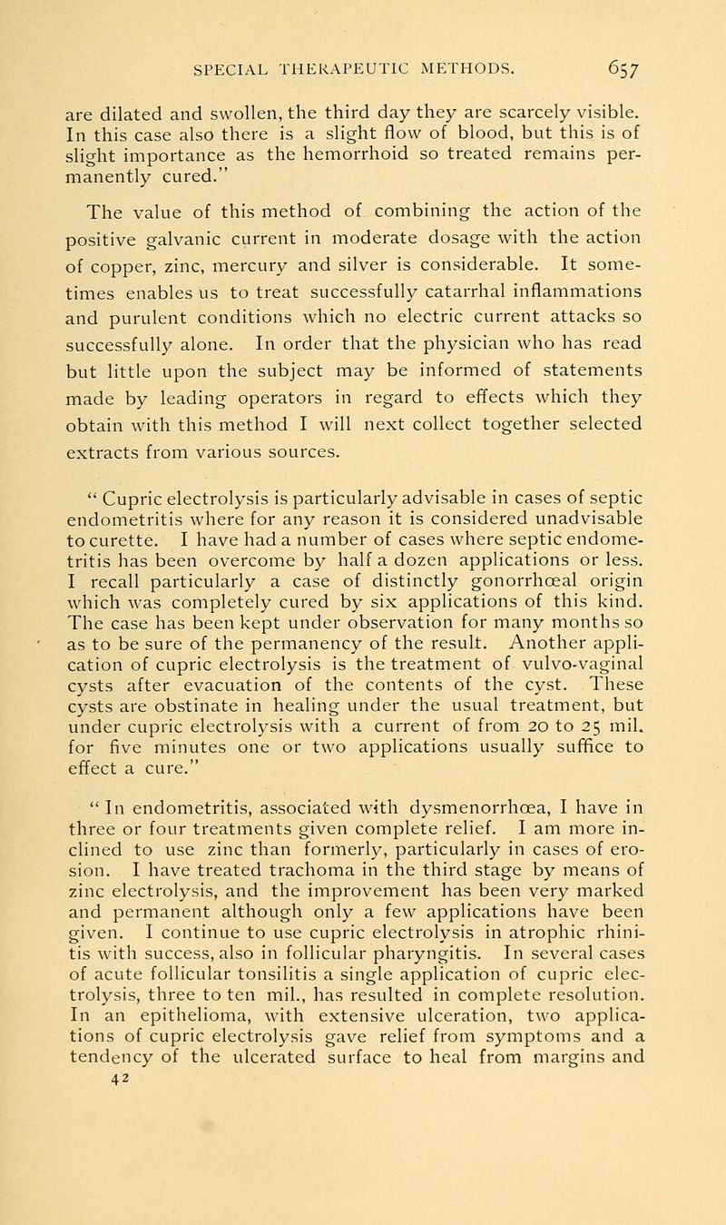 are dilated and swollen, the third day they are scarcely visible. In this case also there is a slight flow of blood, but this is of slight importance as the hemorrhoid so treated remains per- manently cured. The value of this method of combining the action of the positive galvanic current in moderate dosage with the action of copper, zinc, mercury and silver is considerable. It some- times enables us to treat successfully catarrhal inflammations and purulent conditions which no electric current attacks so successfully alone. In order that the physician who has read but little upon the subject may be informed of statements made by leading operators in regard to effects which they obtain with this method I will next collect together selected extracts from various sources. '' Cupric electrolysis is particularly advisable in cases of septic endometritis where for any reason it is considered unadvisable to curette. I have had a number of cases where septic endome- tritis has been overcome by half a dozen applications or less. I recall particularly a case of distinctly gonorrhoeal origin which was completely cured by six applications of this kind. The case has been kept under observation for many months so as to be sure of the permanency of the result. Another appli- cation of cupric electrolysis is the treatment of vulvo-vaginal cysts after evacuation of the contents of the cyst. These cysts are obstinate in healing under the usual treatment, but under cupric electrolysis with a current of from 20 to 25 mil. for five minutes one or two applications usually suf^ce to effect a cure.  In endometritis, associated with dysmenorrhoea, I have in three or four treatments given complete relief. I am more in- clined to use zinc than formerly, particularly in cases of ero- sion. I have treated trachoma in the third stage by means of zinc electrolysis, and the improvement has been very marked and permanent although only a few applications have been given. I continue to use cupric electrolysis in atrophic rhini- tis with success, also in follicular pharyngitis. In several cases of acute follicular tonsilitis a single application of cupric elec- trolysis, three to ten mil., has resulted in complete resolution. In an epithelioma, with extensive ulceration, two applica- tions of cupric electrolysis gave relief from symptoms and a tendency of the ulcerated surface to heal from margins and 42