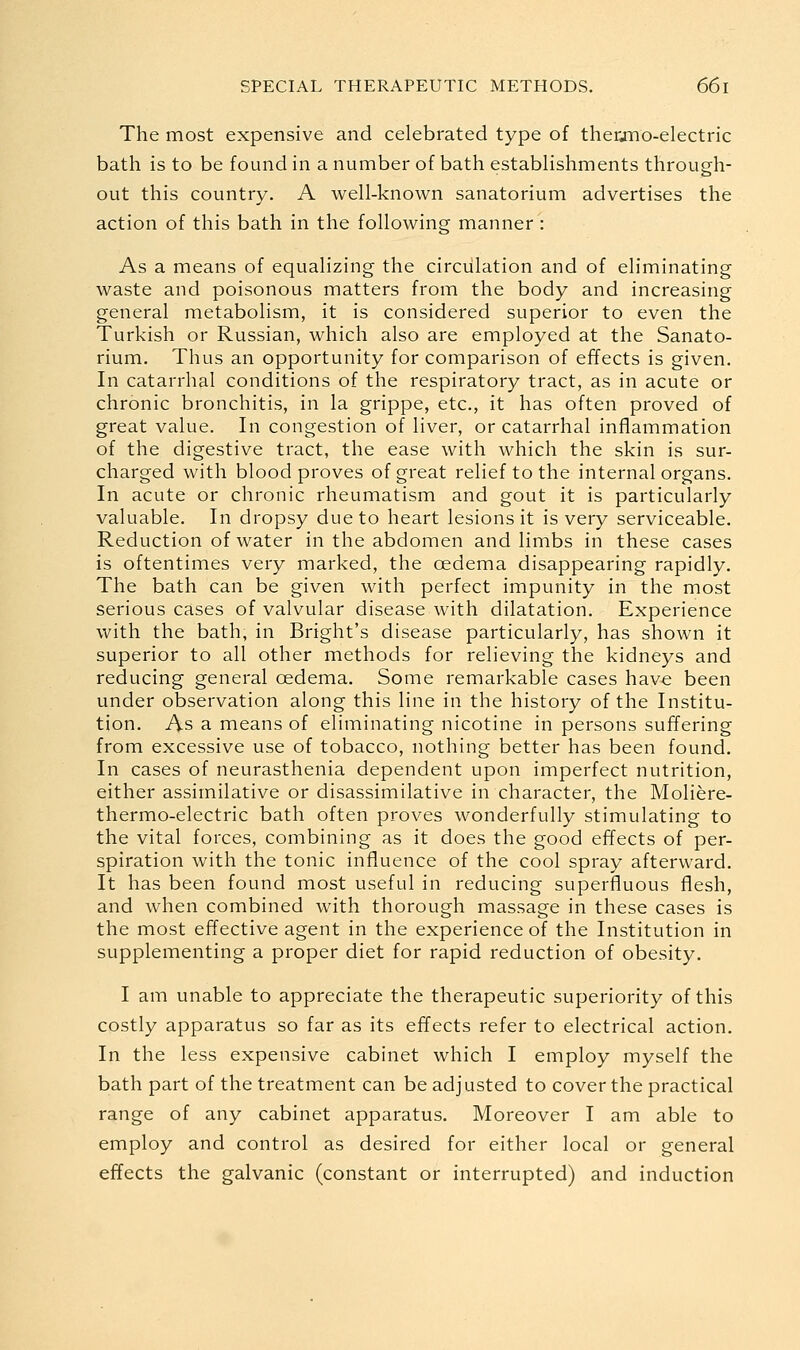 The most expensive and celebrated type of therjno-electric bath is to be found in a number of bath estabhshments through- out this country. A well-known sanatorium advertises the action of this bath in the following manner : As a means of equalizing the circulation and of eliminating waste and poisonous matters from the body and increasing general metabolism, it is considered superior to even the Turkish or Russian, which also are employed at the Sanato- rium. Thus an opportunity for comparison of effects is given. In catarrhal conditions of the respiratory tract, as in acute or chronic bronchitis, in la grippe, etc., it has often proved of great value. In congestion of liver, or catarrhal inflammation of the digestive tract, the ease with which the skin is sur- charged with blood proves of great relief to the internal organs. In acute or chronic rheumatism and gout it is particularly valuable. In dropsy due to heart lesions it is very serviceable. Reduction of water in the abdomen and limbs in these cases is oftentimes very marked, the oedema disappearing rapidly. The bath can be given with perfect impunity in the most serious cases of valvular disease with dilatation. Experience with the bath, in Bright's disease particularly, has shown it superior to all other methods for relieving the kidneys and reducing general oedema. Some remarkable cases have been under observation along this line in the history of the Institu- tion, As a means of eliminating nicotine in persons suffering from excessive use of tobacco, nothing better has been found. In cases of neurasthenia dependent upon imperfect nutrition, either assimilative or disassimilative in character, the Moliere- thermo-electric bath often proves wonderfully stimulating to the vital forces, combining as it does the good effects of per- spiration with the tonic influence of the cool spray afterward. It has been found most useful in reducing superfluous flesh, and when combined with thorough massage in these cases is the most effective agent in the experience of the Institution in supplementing a proper diet for rapid reduction of obesity. I am unable to appreciate the therapeutic superiority of this costly apparatus so far as its effects refer to electrical action. In the less expensive cabinet which I employ myself the bath part of the treatment can be adjusted to cover the practical range of any cabinet apparatus. Moreover I am able to employ and control as desired for either local or general effects the galvanic (constant or interrupted) and induction