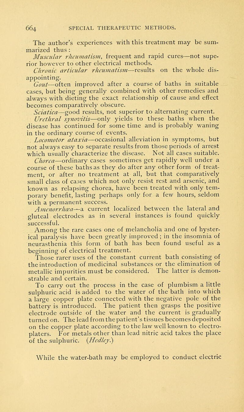 The author's experiences with this treatment may be sum- marized thus : Muscular rheumatism, frequent and rapid cures—not supe- rior however to other electrical methods. Chronic articular rheumatism—results on the whole dis- appointing. Gout—often improved after a course of baths in suitable cases, but being generally combined with other remedies and always with dieting the exact relationship of cause and effect becomes comparatively obscure. Sciatica—good results, not superior to alternating current. Urethral synovitis—only yields to these baths when the disease has continued for some time and is probably waning in the ordinary course of events. Locomotor ataxia—occasional alleviation in symptoms, but not always easy to separate results from those periods of arrest which usually characterize the disease. Not all cases suitable. Chorea—ordinary cases sometimes get rapidly well under a course of these baths as they do after any other form of treat- ment, or after no treatment at all, but that comparatively small class of cases which not only resist rest and arsenic, and known as relapsing chorea, have been treated with only tem- porary benefit, lasting perhaps only for a few hours, seldom with a permanent success. Amenorrhoea-^d, current localized between the lateral and gluteal electrodes as in several instances is found quickly successful. Among the rare cases one of melancholia and one of hyster- ical paralysis have been greatly improved ; in the insomnia of neurasthenia this form of bath has been found useful as a beginning of electrical treatment. Those rarer uses of the constant current bath consisting of the introduction of medicinal substances or the elimination of metallic impurities must be considered. The latter is demon- strable and certain. To carry out the process in the case of plumbism a little sulphuric acid is added to the water of the bath into which a large copper plate connected with the negative pole of the battery is introduced. The patient then grasps the positive electrode outside of the water and the current is gradually turned on. The lead from the patient's tissues becomes deposited on the copper plate according to the law well known to electro- platers. For metals other than lead nitric acid takes the place of the sulphuric. {Medley) While the water-bath may be employed to conduct electric