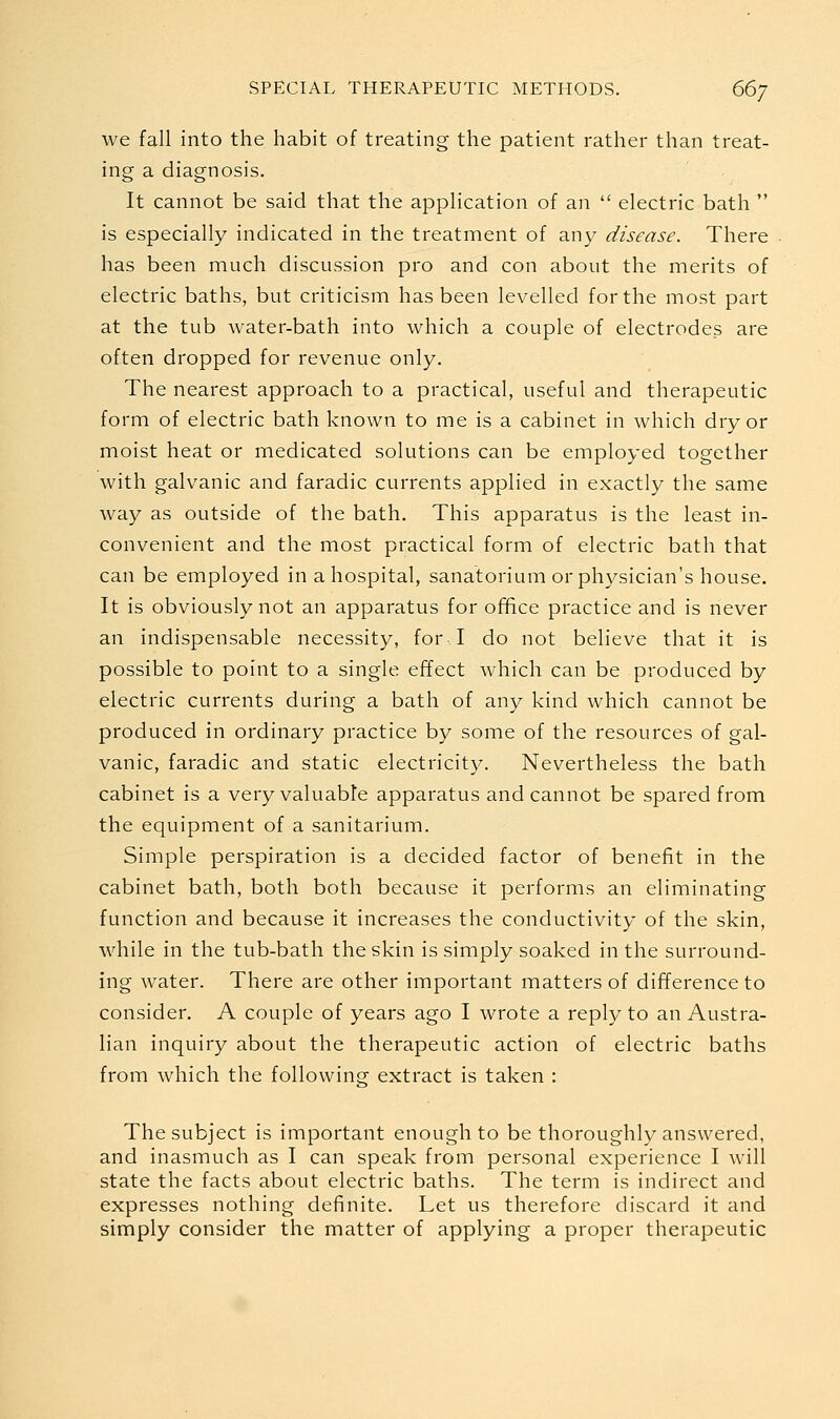 we fall into the habit of treating the patient rather than treat- ing a diagnosis. It cannot be said that the application of an  electric bath  is especially indicated in the treatment of any disease. There has been much discussion pro and con about the merits of electric baths, but criticism has been levelled for the most part at the tub water-bath into which a couple of electrodes are often dropped for revenue only. The nearest approach to a practical, useful and therapeutic form of electric bath known to me is a cabinet in which dry or moist heat or medicated solutions can be employed together with galvanic and faradic currents applied in exactly the same way as outside of the bath. This apparatus is the least in- convenient and the most practical form of electric bath that can be employed in a hospital, sanatorium or physician's house. It is obviously not an apparatus for office practice and is never an indispensable necessity, for I do not believe that it is possible to point to a single effect which can be produced by electric currents during a bath of any kind which cannot be produced in ordinary practice by some of the resources of gal- vanic, faradic and static electricity. Nevertheless the bath cabinet is a very valuable apparatus and cannot be spared from the equipment of a sanitarium. Simple perspiration is a decided factor of benefit in the cabinet bath, both both because it performs an eliminating function and because it increases the conductivity of the skin, while in the tub-bath the skin is simply soaked in the surround- ing water. There are other important matters of difference to consider. A couple of years ago I wrote a reply to an Austra- lian inquiry about the therapeutic action of electric baths from which the following extract is taken : The subject is important enough to be thoroughly answered, and inasmuch as I can speak from personal experience I will state the facts about electric baths. The term is indirect and expresses nothing definite. Let us therefore discard it and simply consider the matter of applying a proper therapeutic