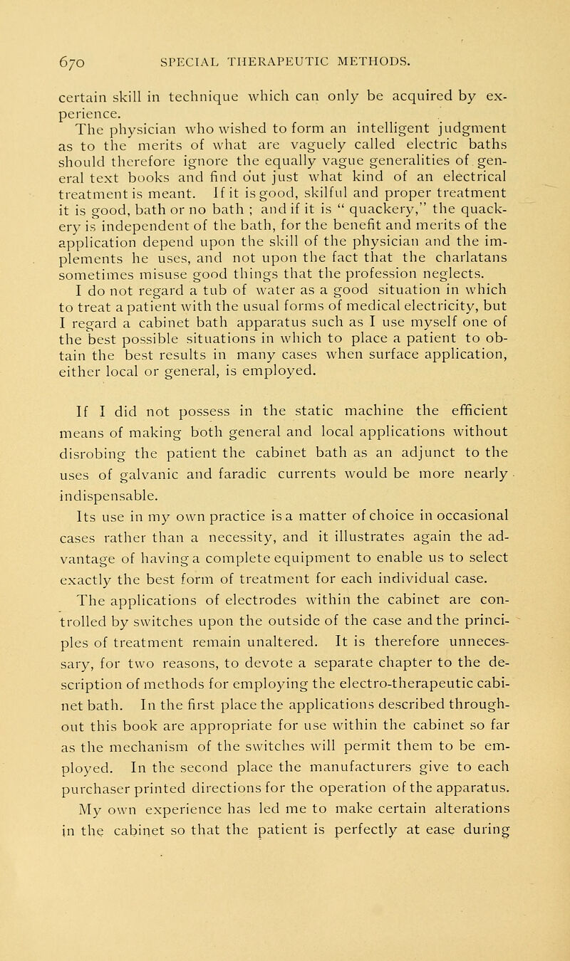 certain skill in technique which can only be acquired by ex- perience. The physician who wished to form an intelligent judgment as to the merits of what are vaguely called electric baths should therefore ignore the equally vague generalities of gen- eral text books and find out just what kind of an electrical treatment is meant. If it is good, skilful and proper treatment it is good, bath or no bath ; and if it is  quackery, the quack- ery is independent of the bath, for the benefit and merits of the application depend upon the skill of the physician and the im- plements he uses, and not upon the fact that the charlatans sometimes misuse good things that the profession neglects. I do not regard a tub of water as a good situation in which to treat a patient with the usual forms of medical electricity, but I regard a cabinet bath apparatus such as I use myself one of the best possible situations in which to place a patient to ob- tain the best results in many cases when surface application, either local or general, is employed. If I did not possess in the static machine the efficient means of making both general and local applications without disrobing the patient the cabinet bath as an adjunct to the uses of galvanic and faradic currents would be more nearly indispensable. Its use in my own practice is a matter of choice in occasional cases rather than a necessity, and it illustrates again the ad- vantage of having a complete equipment to enable us to select exactly the best form of treatment for each individual case. The applications of electrodes within the cabinet are con- trolled by switches upon the outside of the case and the princi- ples of treatment remain unaltered. It is therefore unneces- sary, for two reasons, to devote a separate chapter to the de- scription of methods for employing the electro-therapeutic cabi- net bath. In the first place the applications described through- out this book are appropriate for use within the cabinet so far as the mechanism of the switches will permit them to be em- ployed. In the second place the manufacturers give to each purchaser printed directions for the operation of the apparatus. My own experience has led me to make certain alterations in the cabinet so that the patient is perfectly at ease during