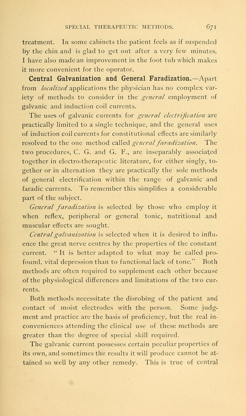 treatment. In some cabinets the patient feels as if suspended by the chin and is glad to get out after a very few minutes. I have also made an improvement in the foot tub which makes it more convenient for the operator. Central Galvanization and General Faradization.—Apart from localized applications the physician has no complex var- iety of methods to consider in the general employment of galvanic and induction coil currents. The uses of galvanic currents for general electrification are practically limited to a single technique, and the general uses of induction concurrents for constitutional effects are similarly resolved to the one method called general faradization. The two procedures, C. G. and G. F., are inseparably associated together in electro-therapeutic literature, for either singly, to- gether or in alternation they are practically the sole methods of general electrification within the range of galvanic and faradic currents. To remember this simplifies a considerable part of the subject. General faradization is selected by those who employ it when reflex, peripheral or general tonic, nutritional and muscular effects are sought. Central galvanization is selected when it is desired to influ- ence the great nerve centres by the properties of the constant current.  It is better adapted to what may be called pro- found, vital depression than to functional lack of tone. Both methods are often required to supplement each other because of the physiological differences and limitations of the two cur- rents. Both methods necessitate the disrobing of the patient and contact of moist electrodes with the person. Some judg- ment and practice are the basis of proficiency, but the real in- conveniences attending the clinical use of these methods are greater than the degree of special skill required. The galvanic current possesses certain peculiar properties of its own, and sometimes the results it will produce cannot be at- tained so well by any other remedy. This is true of central