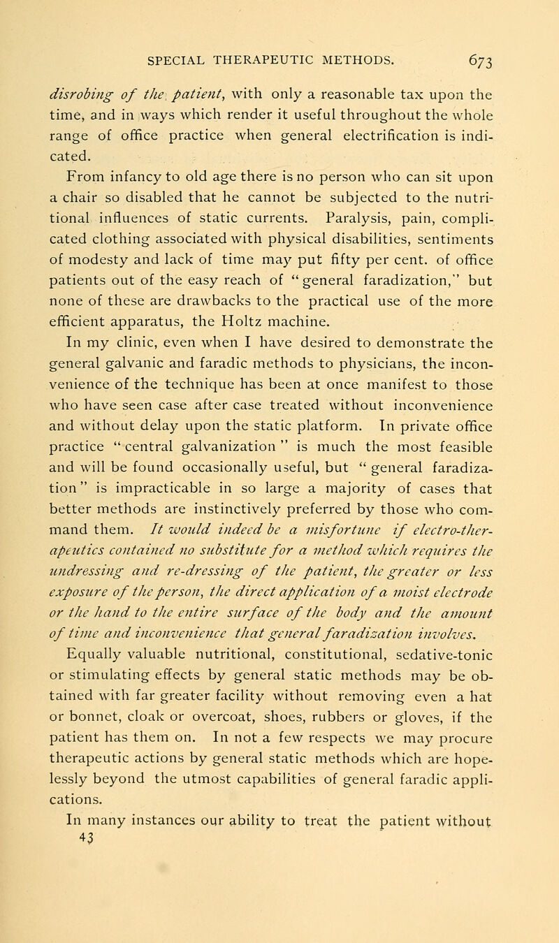 disrobing of the patient, with only a reasonable tax upon the time, and in ways which render it useful throughout the whole range of office practice when general electrification is indi- cated. From infancy to old age there is no person who can sit upon a chair so disabled that he cannot be subjected to the nutri- tional influences of static currents. Paralysis, pain, compli- cated clothing associated with physical disabilities, sentiments of modesty and lack of time may put fifty per cent, of ofifice patients out of the easy reach of general faradization, but none of these are drawbacks to the practical use of the more efficient apparatus, the Holtz machine. In my clinic, even when I have desired to demonstrate the general galvanic and faradic methods to physicians, the incon- venience of the technique has been at once manifest to those who have seen case after case treated without inconvenience and without delay upon the static platform. In private office practice  central galvanization  is much the most feasible and will be found occasionally useful, but  general faradiza- tion  is impracticable in so large a majority of cases that better methods are instinctively preferred by those who com- mand them. // would indeed be a misfortune if electro-ther- apeutics contained no substitute for a method which requires the undressing and re-dressing of the patient, the greater or less exposure of the person, the direct application of a moist electrode or the hand to the entire surface of the body and the amount of time and inconvenience that general faradization involves. Equally valuable nutritional, constitutional, sedative-tonic or stimulating effects by general static methods may be ob- tained with far greater facility without removing even a hat or bonnet, cloak or overcoat, shoes, rubbers or gloves, if the patient has them on. In not a few respects we may procure therapeutic actions by general static methods which are hope- lessly beyond the utmost capabilities of general faradic appli- cations. In many instances our ability to treat the patient without 43