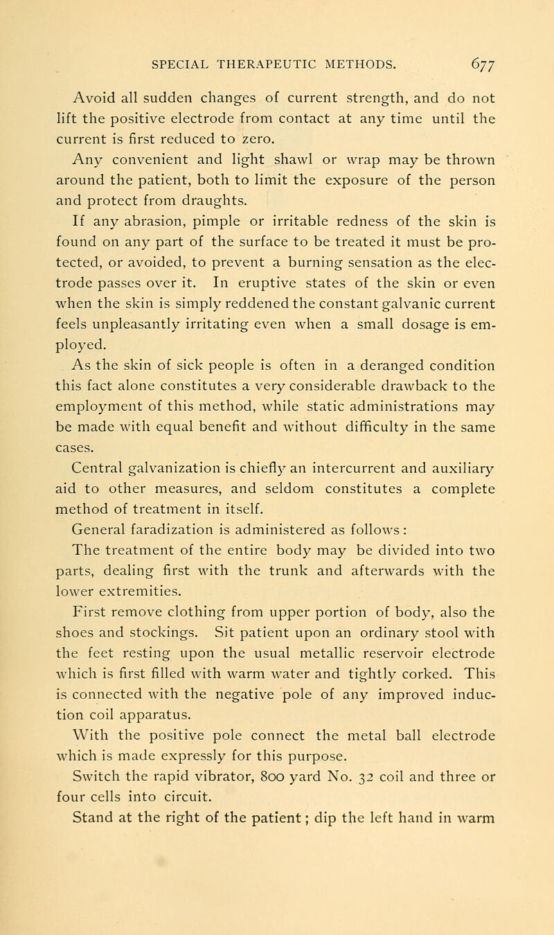 Avoid all sudden changes of current strength, and do not lift the positive electrode from contact at any time until the current is first reduced to zero. Any convenient and light shawl or wrap may be thrown around the patient, both to limit the exposure of the person and protect from draughts. If any abrasion, pimple or irritable redness of the skin is found on any part of the surface to be treated it must be pro- tected, or avoided, to prevent a burning sensation as the elec- trode passes over it. In eruptive states of the skin or even when the skin is simply reddened the constant galvanic current feels unpleasantly irritating even when a small dosage is em- ployed. As the skin of sick people is often in a deranged condition this fact alone constitutes a very considerable drawback to the employment of this method, while static administrations may be made with equal benefit and without difificulty in the same cases. Central galvanization is chiefly an intercurrent and auxiliary aid to other measures, and seldom constitutes a complete method of treatment in itself. General faradization is administered as follows: The treatment of the entire body may be divided into two parts, dealing first with the trunk and afterwards with the lower extremities. First remove clothing from upper portion of body, also the shoes and stockings. Sit patient upon an ordinary stool with the feet resting upon the usual metallic reservoir electrode which is first filled with warm water and tightly corked. This is connected with the negative pole of any improved induc- tion coil apparatus. With the positive pole connect the metal ball electrode which is made expressly for this purpose. Switch the rapid vibrator, 800 yard No. 32 coil and three or four cells into circuit. Stand at the right of the patient; dip the left hand in warm